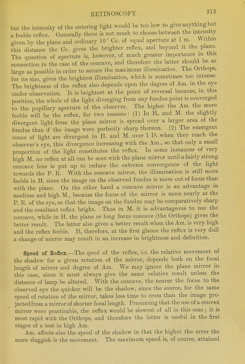 but the intensity of the entering light would be too low to give any thing but a feeble reflex. Generally there is not much to choose between the intensity given by the plane and ordinary 10 Cc. of equal aperture at 1 m. W ithin This distance the Cc. gives the brighter reflex, and beyond it the piano. The question of aperture is, however, of much greater importance in this connection in the case of the concave, and therefore the latter should be as large as possible in order to secure the maximum illumination. The Orthops, for its size, gives the brightest illumination, which is sometimes too intense. The brightness of the reflex also depends upon the degree of Am. in the eye under observation. 'It is brightest at the point of reversal because, in this position, the whole of the light diverging from any fundus point is converged to the pupillary aperture of the observer. The higher the Am. the more feeble will be the reflex, for two reasons : (1) In H. and M. the slightly divergent light from the plane mirror is spread over a larger area of the fundus than if the image were perfectly sharp thereon. (2) The emergent cones of light are divergent in H. and M. over 1 D. when they reach the observer's eye, this divergence increasing with the Am., so that only a small proportion of the light constitutes the reflex. In some instances of very high M. no reflex at all can be seen with the plane mirror until a fairly strong concave lens is put up to reduce the extreme convergence of the light towards the P. R. With the concave mirror, the illumination is still more feeble in H. since the image on the observed fundus is more out of focus than with the piano. On the other hand a concave mirror is an advantage in medium and high M., because the focus of the mirror is more nearly at the P. R. of the eye, so that the image on the fundus may be comparatively sharp and the resultant reflex bright. Thus in M. it is advantageous to use the concave, while in H. the plane or long focus concave (the Orthops) gives the better result. The latter also gives a better result when the Am. is very high and the reflex feeble. If, therefore, at the first glance the reflex is very dull a change of mirror may result in an increase in brightness and definition. Speed of Reflex.—The speed of the reflex, i.e. the relative movement of the shadow for a given rotation of the mirror, depends both on the focal length of mirror and degree of Am. We may ignore the plane mirror in this case, since it must always give the same relative result unless the distance of lamp be altered. With the concave, the nearer the focus to the observed eye the quicker will be the shadow, since the source, for the same speed of rotation of the mirror, takes less time to cross than the image pro- jected from a mirror of shorter focal length. Presuming that the use of a convex mirror were practicable, the reflex would be slowest of all in this case; it is most rapid with the Orthops, and therefore the latter is useful in the first stages of a test in high Am. Am. affects also the speed of the shadow in that the higher the error the more sluggish is the movement. The maximum speed is, of course, attained