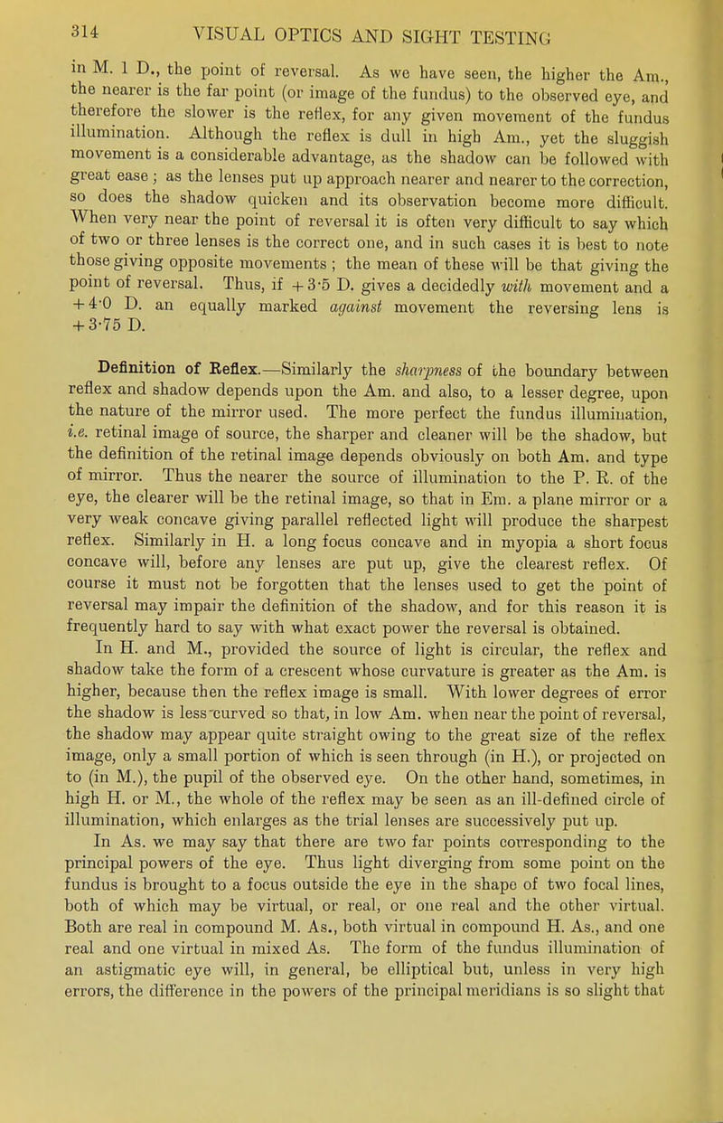 in M. 1 D., the point of reversal. As we have seen, the higher the Am., the nearer is the far point (or image of the fundus) to the observed eye, and therefore the slower is the reflex, for any given movement of the fundus illumination. Although the reflex is dull in high Am., yet the sluggish movement is a considerable advantage, as the shadow can be followed with great ease; as the lenses put up approach nearer and nearer to the correction, so does the shadow quicken and its observation become more difficult. When very near the point of reversal it is often very difficult to say which of two or three lenses is the correct one, and in such cases it is best to note those giving opposite movements ; the mean of these will be that giving the point of reversal. Thus, if +3-5 D. gives a decidedly with movement and a + 4-0 D. an equally marked against movement the reversing lens is + 3-75 D. Definition of Keflex.—Similarly the sharpness of the boundary between reflex and shadow depends upon the Am. and also, to a lesser degree, upon the nature of the mirror used. The more perfect the fundus illumination, i.e. retinal image of source, the sharper and cleaner will be the shadow, but the definition of the retinal image depends obviously on both Am. and type of mirror. Thus the nearer the source of illumination to the P. R. of the eye, the clearer will be the retinal image, so that in Em. a plane mirror or a very weak concave giving parallel reflected light will produce the sharpest reflex. Similarly in H. a long focus concave and in myopia a short focus concave will, before any lenses are put up, give the clearest reflex. Of course it must not be forgotten that the lenses used to get the point of reversal may impair the definition of the shadow, and for this reason it is frequently hard to say with what exact power the reversal is obtained. In H. and M., provided the source of light is circular, the reflex and shadow take the form of a crescent whose curvature is greater as the Am. is higher, because then the reflex image is small. With lower degrees of error the shadow is less curved so that, in low Am. when near the point of reversal, the shadow may appear quite straight owing to the great size of the reflex image, only a small portion of which is seen through (in H.), or projected on to (in M.), the pupil of the observed eye. On the other hand, sometimes, in high H. or M., the whole of the reflex may be seen as an ill-defined circle of illumination, which enlarges as the trial lenses are successively put up. In As. we may say that there are two far points corresponding to the principal powers of the eye. Thus light diverging from some point on the fundus is brought to a focus outside the eye in the shape of two focal lines, both of which may be virtual, or real, or one real and the other virtual. Both are real in compound M. As., both virtual in compound H. As., and one real and one virtual in mixed As. The form of the fundus illumination of an astigmatic eye will, in general, be elliptical but, unless in very high errors, the difference in the powers of the principal meridians is so slight that