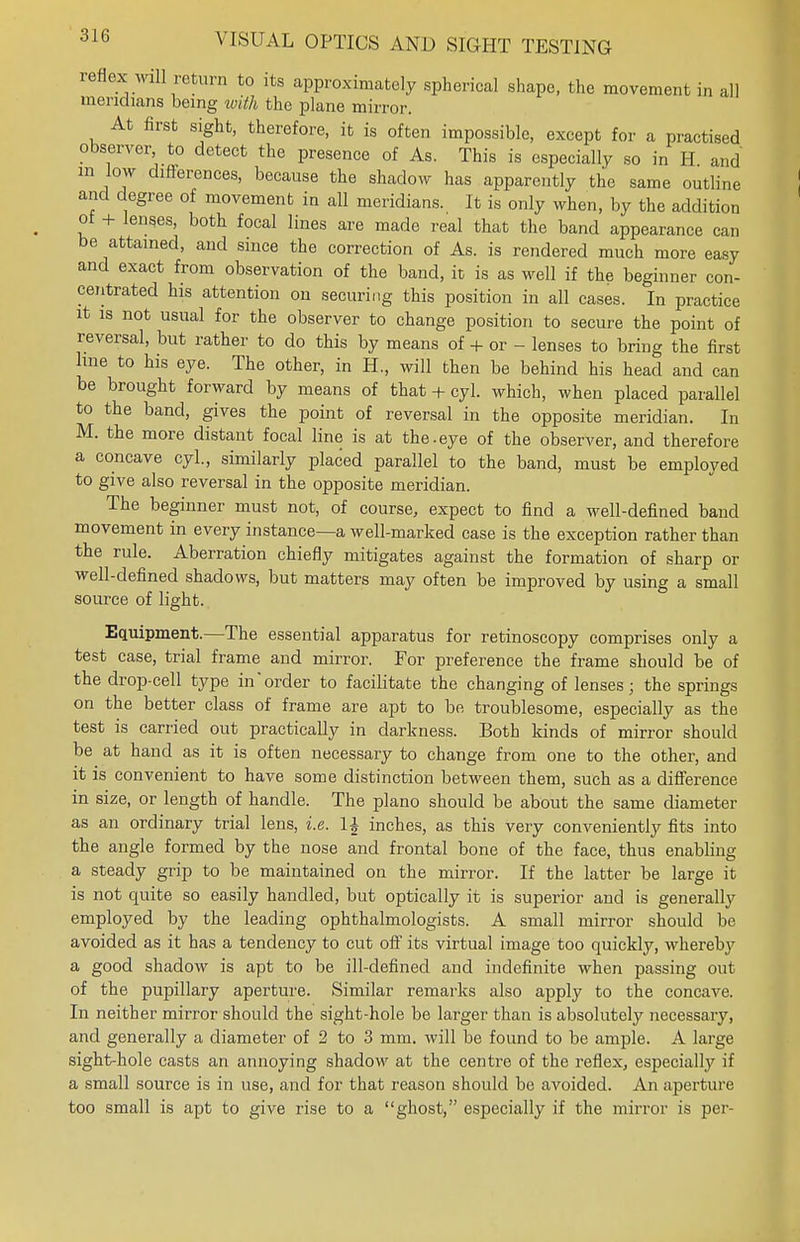 reflex will return to its approximately spherical shape, the movement in all meridians being with the plane mirror. At first sight, therefore, it is often impossible, except for a practised observer to detect the presence of As. This is especially so in H and m low differences, because the shadow has apparently the same outline and degree of movement in all meridians. It is only when, by the addition of + lens.es, both focal lines are made real that the band appearance can be attained, and since the correction of As. is rendered much more easy and exact from observation of the band, it is as well if the beginner con- centrated his attention on securing this position in all cases. In practice it is not usual for the observer to change position to secure the point of reversal, but rather to do this by means of + or - lenses to bring the first line to his eye. The other, in H., will then be behind his head and can be brought forward by means of that + cyl. which, when placed parallel to the band, gives the point of reversal in the opposite meridian. In M. the more distant focal line is at the.eye of the observer, and therefore a concave cyl., similarly placed parallel to the band, must be employed to give also reversal in the opposite meridian. The beginner must not, of course, expect to find a well-defined band movement in every instance—a well-marked case is the exception rather than the rule. Aberration chiefly mitigates against the formation of sharp or well-defined shadows, but matters may often be improved by using a small source of light. Equipment.—The essential apparatus for retinoscopy comprises only a test case, trial frame and mirror. For preference the frame should be of the drop-cell type in'order to facilitate the changing of lenses; the springs on the better class of frame are apt to be troublesome, especially as the test is carried out practically in darkness. Both kinds of mirror should be at hand as it is often necessary to change from one to the other, and it is convenient to have some distinction between them, such as a difference in size, or length of handle. The piano should be about the same diameter as an ordinary trial lens, i.e. 1£ inches, as this very conveniently fits into the angle formed by the nose and frontal bone of the face, thus enabling a steady grip to be maintained on the mirror. If the latter be large it is not quite so easily handled, but optically it is superior and is generally employed by the leading ophthalmologists. A small mirror should be avoided as it has a tendency to cut off its virtual image too quickly, whereby a good shadow is apt to be ill-defined and indefinite when passing out of the pupillary aperture. Similar remarks also apply to the concave. In neither mirror should the sight-hole be larger than is absolutely necessary, and generally a diameter of 2 to 3 mm. will be found to be ample. A large sight-hole casts an annoying shadow at the centre of the reflex, especially if a small source is in use, and for that reason should be avoided. An aperture too small is apt to give rise to a ghost, especially if the mirror is per-