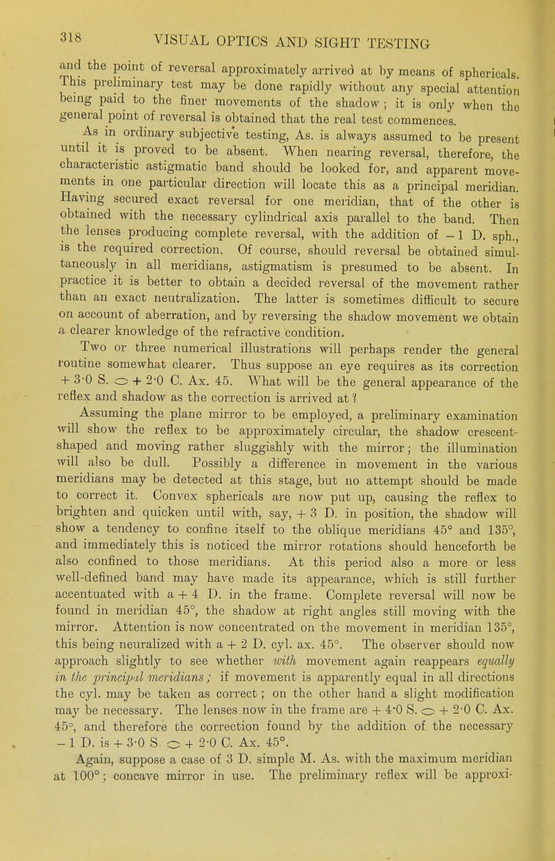 and the point of reversal approximately arrived at by means of sphericals This preliminary test may be done rapidly without any special attention being paid to the finer movements of the shadow; it is only when the general point of reversal is obtained that the real test commences. As in ordinary subjective testing, As. is always assumed to be present until it is proved to be absent. When nearing reversal, therefore, the characteristic astigmatic band should be looked for, and apparent move- ments in one particular direction will locate this as a principal meridian. Having secured exact reversal for one meridian, that of the other is obtained with the necessary cylindrical axis parallel to the band. Then the lenses producing complete reversal, with the addition of -1 D. sph., is the required correction. Of course, should reversal be obtained simul- taneously in all meridians, astigmatism is presumed to be absent. In practice it is better to obtain a decided reversal of the movement rather than an exact neutralization. The latter is sometimes difficult to secure on account of aberration, and by reversing the shadow movement we obtain a clearer knowledge of the refractive condition. Two or three numerical illustrations will perhaps render the general routine somewhat clearer. Thus suppose an eye requires as its correction + 3-0 S. o + 2-0 C. Ax. 45. What will be the general appearance of the reflex and shadow as the correction is arrived at ? Assuming the plane mirror to be employed, a preliminary examination will show the reflex to be approximately circular, the shadow crescent- shaped and moving rather sluggishly with the mirror; the illumination will also be dull. Possibly a difference in movement in the various meridians may be detected at this stage, but no attempt should be made to correct it. Convex sphericals are now put up, causing the reflex to brighten and quicken until with, say, + 3 D. in position, the shadow will show a tendency to confine itself to the oblique meridians 45° and 135°, and immediately this is noticed the mirror rotations should henceforth be also confined to those meridians. At this period also a more or less well-defined band may have made its appearance, which is still further accentuated with a + 4 D. in the frame. Complete reversal will now be found in meridian 45°, the shadow at right angles still moving with the mirror. Attention is now concentrated on the movement in meridian 135°, this being neuralized with a + 2 D. cyl. ax. 45°. The observer should now approach slightly to see whether with movement again reappears equally in the principal meridians; if movement is apparently equal in all directions the cyl. may be taken as correct; on the other hand a slight modification may be necessary. The lenses now in the frame are + 4*0 S. o + 2-0 C. Ax. 45°, and therefore the correction found by the addition of the necessary - 1 D. is + 3-0 S. o + 2-0 C. Ax. 45°. Again, suppose a case of 3 D. simple M. As. with the maximum meridian at 100°; concave mirror in use. The preliminary reflex will be approxi-
