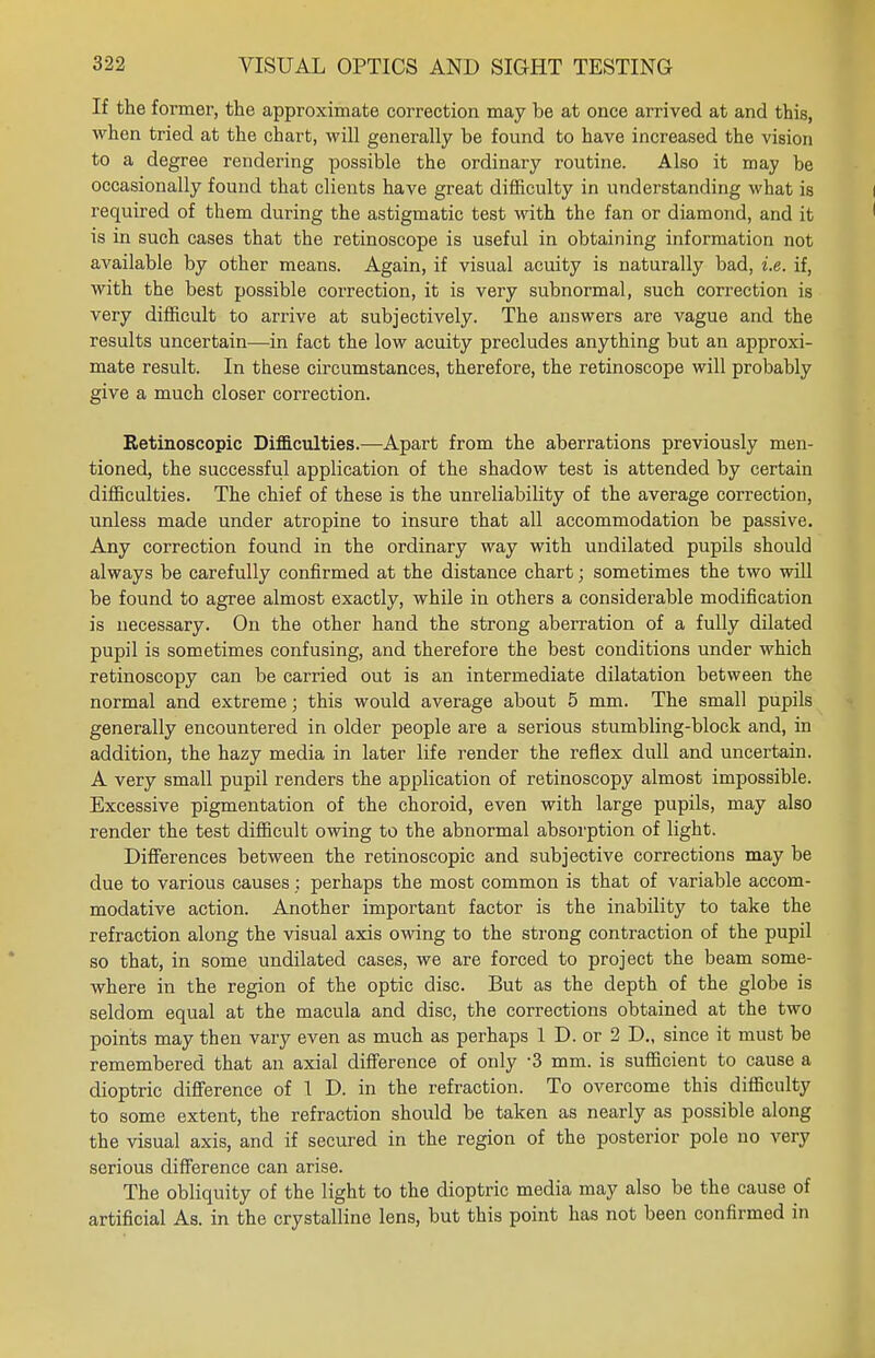 If the former, the approximate correction may be at once arrived at and this, when tried at the chart, will generally be found to have increased the vision to a degree rendering possible the ordinary routine. Also it may be occasionally found that clients have great difficulty in understanding what is required of them during the astigmatic test with the fan or diamond, and it is in such cases that the retinoscope is useful in obtaining information not available by other means. Again, if visual acuity is naturally bad, i.e. if, with the best possible correction, it is very subnormal, such correction is very difficult to arrive at subjectively. The answers are vague and the results uncertain—in fact the low acuity precludes anything but an approxi- mate result. In these circumstances, therefore, the retinoscope will probably give a much closer correction. Retinoscopic Difficulties.—Apart from the aberrations previously men- tioned, the successful application of the shadow test is attended by certain difficulties. The chief of these is the unreliability of the average correction, unless made under atropine to insure that all accommodation be passive. Any correction found in the ordinary way with undilated pupils should always be carefully confirmed at the distance chart; sometimes the two will be found to agree almost exactly, while in others a considerable modification is necessary. On the other hand the strong aberration of a fully dilated pupil is sometimes confusing, and therefore the best conditions under which retinoscopy can be carried out is an intermediate dilatation between the normal and extreme; this would average about 5 mm. The small pupils generally encountered in older people are a serious stumbling-block and, in addition, the hazy media in later life render the reflex dull and uncertain. A very small pupil renders the application of retinoscopy almost impossible. Excessive pigmentation of the choroid, even with large pupils, may also render the test difficult owing to the abnormal absorption of light. Differences between the retinoscopic and subjective corrections may be due to various causes ; perhaps the most common is that of variable accom- modative action. Another important factor is the inability to take the refraction along the visual axis owing to the strong contraction of the pupil so that, in some undilated cases, we are forced to project the beam some- where in the region of the optic disc. But as the depth of the globe is seldom equal at the macula and disc, the corrections obtained at the two points may then vary even as much as perhaps 1 D. or 2 D„ since it must be remembered that an axial difference of only -3 mm. is sufficient to cause a dioptric difference of 1 D. in the refraction. To overcome this difficulty to some extent, the refraction should be taken as nearly as possible along the visual axis, and if secured in the region of the posterior pole no very serious difference can arise. The obliquity of the light to the dioptric media may also be the cause of artificial As. in the crystalline lens, but this point has not been confirmed in