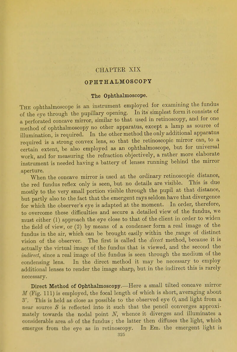 CHAPTER XIX OPHTHALMOSCOPY The Ophthalmoscope. The ophthalmoscope is an instrument employed for examining the fundus of the eye through the pupillary opening. In its' simplest form it consists of a perforated concave mirror, similar to that used in retinoscopy, and for one method of ophthalmoscopy no other apparatus, except a lamp as source of illumination, is required. In the other method the only additional apparatus required is a strong convex lens, so that the retinoscopic mirror can, to a certain extent, be also employed as an ophthalmoscope, but for universal work, and for measuring the refraction objectively, a rather more elaborate instrument is needed having a battery of lenses running behind the mirror aperture. When the concave mirror is used at the ordinary retinoscopic distance, the red fundus reflex only is seen, but no details are visible. This is due mostly to the very small portion visible through the pupil at that distance, but partly also to the fact that the emergent rays seldom have that divergence for which the observer's eye is adapted at the moment. In order, therefore, to overcome these difficulties and secure a detailed view of the fundus, we must either (1) approach the eye close to that of the client in order to widen the field of view, or (2) by means of a condenser form a real image of the fundus in the air, which can be brought easily within the .range of distinct vision of the observer. The first is called the direct method, because it is actually the virtual image of the fundus that is viewed, and the second the indirect, since a real image of the fundus is seen through the medium of the condensing lens. In the direct method it may be necessary to employ additional lenses to render the image sharp, but in the indirect this is rarely necessary. Direct Method of Ophthalmoscopy.—Here a small tilted concave mirror .1/ (Fig. Ill) is employed, the focal length of which is short, averaging about 3. This is held as close as possible to the observed eye 0, and light from a near source S is reflected into it such that the pencil converges approxi- mately towards the nodal point N, whence it diverges and illuminates a considerable area ah of the fundus j the latter then diffuses the light, which emerges from the eye as in retinoscopy. In Em. the emergent light is 325 I