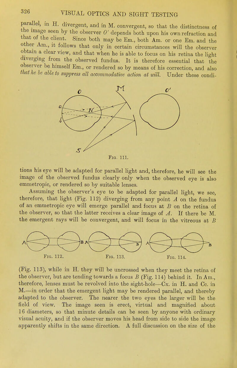 parallel, in H. divergent, and in M. convergent, so that the distinctness of the image seen by the observer 0' depends both upon his own refraction and that of the client. Since both may be Em., both Am. or one Em. and the other Am., it follows that only in certain circumstances will the observer obtain a clear view, and that when he is able to focus on his retina the light diverging from the observed fundus. It is therefore essential that the observer be. himself Em., or rendered so by means of his correction, and also that he be able to suppress all accommodative action at will. Under these condi- Fio. 111. tions his eye will be adapted for parallel light and, therefore, he will see the image of the observed fundus clearly only when the observed eye is also emmetropic, or rendered so by suitable lenses. Assuming the observer's eye to be adapted for parallel light, we see, therefore, that light (Fig. 112) diverging from any point A on the fundus of an emmetropic eye will emerge parallel and focus at B on the retina of the observer, so that the latter receives a clear image of A. If there be M. the emergent rays will be convergent, and will focus in the vitreous at B Fig. 112. Fig. 113. Fig. 114. (Fig. 113), while in H. they will be uncrossed when they meet the retina of the observer, but are tending towards a focus B (Fig. 114) behind it. In Am., therefore, lenses must be revolved into the sight-hole—Cx. in H. and Cc. in M.—in order that the emergent light may be rendered parallel, and thereby adapted to the observer. The nearer the two eyes the larger will be the field of view. The image seen is erect, virtual and magnified about 16 diameters, so that minute details can be seen by anyone with ordinary visual acuity, and if the observer moves his head from side to side the image apparently shifts in the same direction. A full discussion on the size of the