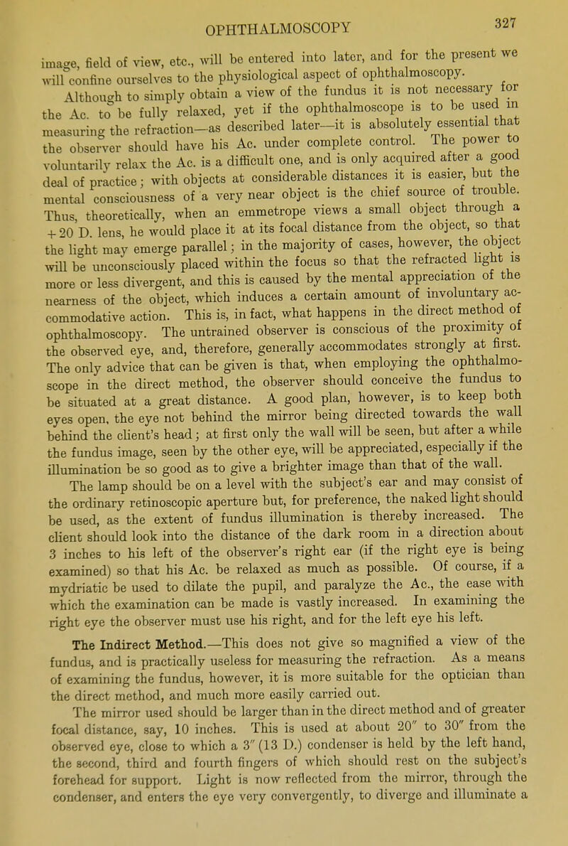 image, field of view, etc., will be entered into later, and for the present we will confine ourselves to the physiological aspect of ophthalmoscopy. Although to simply obtain a view of the fundus it is not necessary for the Ac to be fullv relaxed, yet if the ophthalmoscope is to be used in measuring the refraction-as described later-it is absolutely essential that the observer should have his Ac. under complete control. The power to voluntarily relax the Ac. is a difficult one, and is only acquired after a good deal of practice; with objects at considerable distances it is easier but the mental consciousness of a very near object is the chief source of trouble. Thus, theoretically, when an emmetrope views a small object through a + 90 D lens he would place it at its focal distance from the object, so that the li-ht may emerge parallel; in the majority of cases, however, the object will be unconsciously placed within the focus so that the refracted light is more or less divergent, and this is caused by the mental appreciation of the nearness of the object, which induces a certain amount of involuntary ac- commodative action. This is, in fact, what happens in the direct method of ophthalmoscopy. The untrained observer is conscious of the proximity of the observed eye, and, therefore, generally accommodates strongly at first. The only advice that can be given is that, when employing the ophthalmo- scope in the direct method, the observer should conceive the fundus to be situated at a great distance. A good plan, however, is to keep both eyes open, the eye not behind the mirror being directed towards the wall behind the dient's head; at first only the wall will be seen, but after a while the fundus image, seen by the other eye, will be appreciated, especially if the illumination be so good as to give a brighter image than that of the wall. The lamp should be on a level with the subject's ear and may consist of the ordinary retinoscopic aperture but, for preference, the naked light should be used, as the extent of fundus illumination is thereby increased. The client should look into the distance of the dark room in a direction about 3 inches to his left of the observer's right ear (if the right eye is being examined) so that his Ac. be relaxed as much as possible. Of course, if a mydriatic be used to dilate the pupil, and paralyze the Ac, the ease with which the examination can be made is vastly increased. In examining the right eye the observer must use his right, and for the left eye his left. The Indirect Method.—This does not give so magnified a view of the fundus, and is practically useless for measuring the refraction. As a means of examining the fundus, however, it is more suitable for the optician than the direct method, and much more easily carried out. The mirror used should be larger than in the direct method and of greater focal distance, say, 10 inches. This is used at about 20 to 30 from the observed eye, close to which a 3 (13 D.) condenser is held by the left hand, the second, third and fourth fingers of which should rest on the subject's forehead for support. Light is now reflected from the mirror, through the condenser, and enters the eye very convergently, to diverge and illuminate a