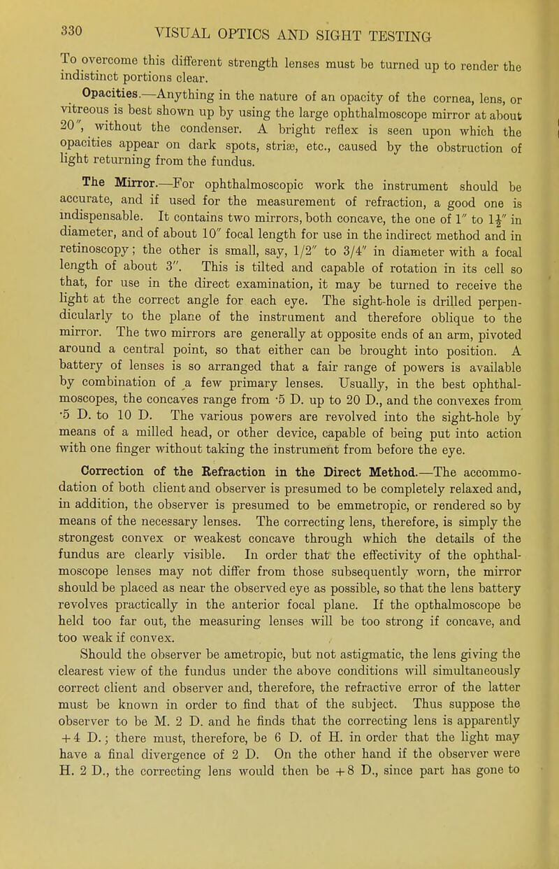 To overcome this different strength lenses must be turned up to render the indistinct portions clear. Opacities.—Anything in the nature of an opacity of the cornea, lens, or vitreous is best shown up by using the large ophthalmoscope mirror at about 20, without the condenser. A bright reflex is seen upon which the opacities appear on dark spots, stria;, etc., caused by the obstruction of light returning from the fundus. The Mirror.—For ophthalmoscopic work the instrument should be accurate, and if used for the measurement of refraction, a good one is indispensable. It contains two mirrors, both concave, the one of 1 to 1£ in diameter, and of about 10 focal length for use in the indirect method and in retinoscopy; the other is small, say, 1/2 to 3/4 in diameter with a focal length of about 3. This is tilted and capable of rotation in its cell so that, for use in the direct examination, it may be turned to receive the light at the correct angle for each eye. The sight-hole is drilled perpen- dicularly to the plane of the instrument and therefore oblique to the mirror. The two mirrors are generally at opposite ends of an arm, pivoted around a central point, so that either can be brought into position. A battery of lenses is so arranged that a fair range of powers is available by combination of a, few primary lenses. Usually, in the best ophthal- moscopes, the concaves range from -5 D. up to 20 D., and the convexes from •5 D. to 10 D. The various powers are revolved into the sight-hole by means of a milled head, or other device, capable of being put into action with one finger without taking the instrument from before the eye. Correction of the Refraction in the Direct Method.—The accommo- dation of both client and observer is presumed to be completely relaxed and, in addition, the observer is presumed to be emmetropic, or rendered so by means of the necessary lenses. The correcting lens, therefore, is simply the strongest convex or weakest concave through which the details of the fundus are clearly visible. In order that the effectivity of the ophthal- moscope lenses may not differ from those subsequently worn, the mirror should be placed as near the observed eye as possible, so that the lens battery revolves practically in the anterior focal plane. If the opthalmoscope be held too far out, the measuring lenses will be too strong if concave, and too weak if convex. Should the observer be ametropic, but not astigmatic, the lens giving the clearest view of the fundus under the above conditions will simultaneously correct client and observer and, therefore, the refractive error of the latter must be known in order to find that of the subject. Thus suppose the observer to be M. 2 D. and he finds that the correcting lens is apparently + 4 D.; there must, therefore, be 6 D. of H. in order that the light may have a final divergence of 2 D. On the other hand if the observer were H. 2 D., the correcting lens would then be + 8 D., since part has gone to