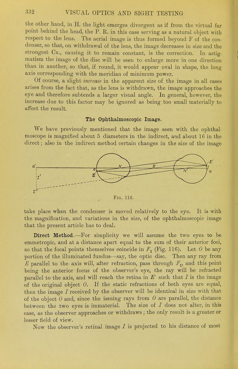 the other hand, in H. the light emerges divergent as if from the virtual far point behind the head, the P. R, in this case serving as a natural object with respect to the lens. The aerial image is thus formed beyond F of the con- denser, so that, on withdrawal of the lens, the image decreases in size and the strongest Cx., causing it to remain constant, is the correction. In astig- matism the image of the disc will be seen to enlarge more in one direction than in another, so that, if round, it would appear oval in shape, the long axis corresponding with the meridian of minimum power. Of course, a slight increase in the apparent size of the image in all cases arises from the fact that, as the lens is withdrawn, the image approaches the eye and therefore subtends a larger visual angle. In general, however, the increase due to this factor may be ignored as being too small materially to affect the result. The Ophthalmoscopic Image. We have previously mentioned that the image seen with the ophthal- moscope is magnified about 5 diameters in the indirect, and about 16 in the direct; also in the indirect method certain changes in the size of the image E ' 1 —irz—- ol c=- —r n' i 1 Fig. 116. take place when the condenser is moved relatively to the eye. It is with the magnification, and variations in the size, of the ophthalmoscopic image that the present article has to deal. Direct Method.—For simplicity we will assume the two eyes to be emmetropic, and at a distance apart equal to the sum of their anterior foci, so that the focal points themselves coincide in Fx (Fig. 116)i Let 0 be any portion of the illuminated fundus—say, the optic disc. Then any ray from E parallel to the axis will, after refraction, pass through Fv and this point being the anterior focus of the observer's eye, the ray will be refracted parallel to the axis, and will reach the retina in E' such that I is the image of the original object 0. If the static refractions of both eyes are equal, then the image / received by the observer will be identical in size with that of the object 0 and, since the issuing rays from 0 are parallel, the distance between the two eyes is immaterial. The size of / does not alter, in this case, as the observer approaches or withdraws; the only result is a greater or lesser field of view. Now the observer's retinal image / is projected to his distance of most