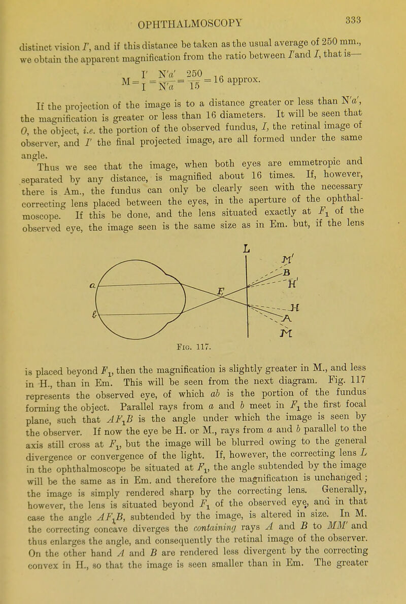 distinct vision r, and if this distance be taken as the usual average of 250 mm., we obtain the apparent magnification from the ratio between J'and I, that is- I' NV 250 1fl M = I=N'7=15=16aPpr°X- If the projection of the image is to a distance greater or less than NV, the magnification is greater or less than 16 diameters. It will be seen that 0, the object, i.e. the portion of the observed fundus, I, the retinal image of observer, and /' the final projected image, are all formed under the same angle. . , Thus we see that the image, when both eyes are emmetropic and separated by any distance, is magnified about 16 times. If, however, there is Am., the fundus can only be clearly seen with the necessary correcting lens placed between the eyes, in the aperture of the ophthal- moscope. If this be done, and the lens situated exactly at Fx of the observed eye, the image seen is the same size as in Em. but, if the lens Fig. 117. is placed beyond Fv then the magnification is slightly greater in M., and less in H., than in Em. This will be seen from the next diagram. Fig. 117 represents the observed eye, of which ab is the portion of the fundus forming the object. Parallel rays from a and b meet in F1 the first focal plane, such that AFXB is the angle under which the image is seen by the observer. If now the eye be H. or M., rays from a and b parallel to the axis still cross at Fv but the image will be blurred owing to the general divergence or convergence of the light. If, however, the correcting lens L in the ophthalmoscope be situated at Fv the angle subtended by the image will be the same as in Em. and therefore the magnification is unchanged ; the image is simply rendered sharp by the correcting lens. Generally, however? the lens is situated beyond Fx of the observed eye, and in that case the angle AFJ3, subtended by the image, is altered in size. In M. the correcting concave diverges the containing rays A and B to MM and thus enlarges the angle, and consequently the retinal image of the observer. On the other hand A and B are rendered less divergent by the correcting convex in H., so that the image is seen smaller than in Em. The greater