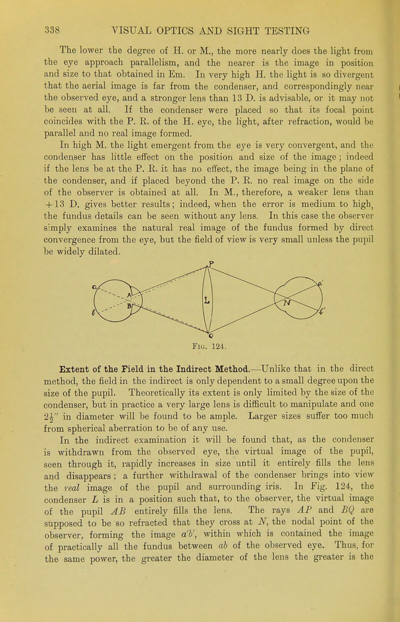 The lower the degree of H. or M., the more nearly does the light from the eye approach parallelism, and the nearer is the image in position and size to that obtained in Em. In very high H. the light is so divergent that the aerial image is far from the condenser, and correspondingly near the observed eye, and a stronger lens than 13 D. is advisable, or it may not be seen at all. If the condenser were placed so that its focal point coincides with the P. R. of the H. eye, the light, after refraction, would be parallel and no real image formed. In high M. the light emergent from the eye is very convergent, and the condenser has little effect on the position and size of the image ; indeed if the lens be at the P. R. it has no effect, the image being in the plane of the condenser, and if placed beyond the P. R. no real image on the side of the observer is obtained at all. In M., therefore, a weaker lens than + 13 D. gives better results; indeed, when the error is medium to high) the fundus details can be seen without any lens. In this case the observer simply examines the natural real image of the fundus formed by direct convergence from the eye, but the field of view is very small unless the pupil be widely dilated. Fig. 124. Extent of the Field in the Indirect Method.—Unlike that in the direct method, the field in the indirect is only dependent to a small degree upon the size of the pupil. Theoretically its extent is only limited by the size of the condenser, but in practice a very large lens is difficult to manipulate and one 2^ in diameter will be found to be ample. Larger sizes suffer too much from spherical aberration to be of any use. In the indirect examination it will be found that, as the condenser is withdrawn from the observed eye, the virtual image of the pupil, seen through it, rapidly increases in size until it entirely fills the lens and disappears ; a further withdrawal of the condenser brings into view the real image of the pupil and surrounding iris. In Eig. 124, the condenser L is in a position such that, to the observer, the virtual image of the pupil AB entirely fills the lens. The rays AP and BQ are supposed to be so refracted that they cross at N, the nodal point of the observer, forming the image a'b', within which is contained the image of practically all the fundus between ab of the observed eye. Thus, for the same power, the greater the diameter of the lens the greater is the