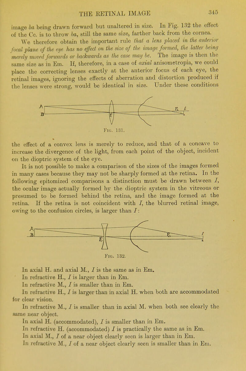 image la being drawn forward but unaltered in size. In Fig. 132 the effect of the Co. is to throw 6a, still the same size, farther back from the cornea. We therefore obtain the important rule that a lens placed in the anterior focal plane of the eye has no effect on the size of the image formed, the latter being merely moved forwards or backwards as the case may be. The image is then the same size as in Em. If, therefore, in a case of axial anisometropia, we could place the correcting lenses exactly at the anterior focus of each eye, the retinal images, ignoring the effects of aberration and distortion produced if the lenses were strong, would be identical in size. Under these conditions Fig. 131. the effect of a convex lens is merely to reduce, and that of a concave to increase the divergence of the light, from each point of the object, incident on the dioptric system of the eye. It is not possible to make a comparison of the sizes of the images formed in many cases because they may not be sharply formed at the retina. In the following epitomized comparisons a distinction must be drawn between I, the ocular image actually formed by the dioptric system in the vitreous or presumed to be formed behind the retina, and the image formed at the retina. If the retina is not coincident with /, the blurred retinal image, owing to the confusion circles, is larger than I: Fig. 132. In axial H. and axial M., I is the same as in Em. In refractive H., / is larger than in Em. In refractive M., I is smaller than in Em. In refractive H., I is larger than in axial H. when both are accommodated for clear vision. In refractive M., / is smaller than in axial M. when both see clearly the same near object. In axial H. (accommodated), / is smaller than in Em. In refractive H. (accommodated) I is practically the same as in Em. In axial M., J of a near object clearly seen is larger than in Em. In refractive M., I of a near object clearly seen is smaller than in Em.