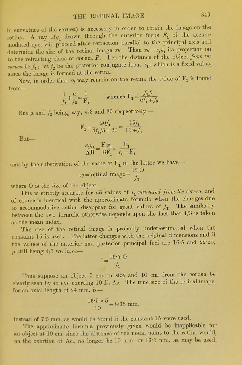 in curvature of the cornea) is necessary in order to retain the image on the retina. A ray Ayt drawn through the anterior focus Fx of the accom- modated eye, will proceed after refraction parallel to the principal axis and determine the size of the retinal image xy. Then vy = x$x its projection on to the refracting plane or cornea P. Let the distance of the object from the cornea be fx; let/2 be the posterior conjugate focus xxx which is a fixed value, since the image is formed at the retina. Now, in order that xy may remain on the retina the value of Fx is found from— I + t * whence F^^V But p and f2 being, say, 4/3 and 20 respectively- _ 20/x = 15A ^-4^/3 + 20 15+/x But— AB ~~ BFX A-Fx and by the substitution of the value of Fx in the latter we have— .•150 xij = retinal image = -?— Ji where 0 is the size of the object. This is strictly accurate for all values of fx measured from the cornea, and of course is identical with the approximate formula when the changes due to accommodative action disappear for great values of fv The similarity between the two formulae otherwise depends upon the fact that 4/3 is taken as the mean index. The size of the retinal image is probably under-estimated when the constant 15 is used. The latter changes with the original dimensions and if the values of the anterior and posterior principal foci are 16-5 and 22-25, //. still being 4/3 Ave have— 16-5 O A Thus suppose an object 5 cm. in size and 10 cm. from the cornea be clearly seen by an eye exerting 10 D. Ac. The true size of the retinal image, for an axial length of 24 mm. is— 16*5 x 5 _ OK .——— =8-35 mm. instead of 7'5 mm. as would be found if the constant 15 were used. The approximate formula previously given would be inapplicable for an object at 10 cm. since the distance of the nodal point to the retina would, on the exertion of Ac, no longer be 15 mm. or 16-5 mm. as may be used.