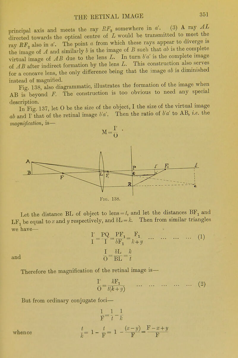 principal axis and meets the ray BFt somewhere in a'. (3) A ray AL directed towards the optical centre of L would be transmitted to meet the ray RF also in a'. The point a from which these rays appear to diverge is the image of A and similarly b is the image of B such that ab is the complete virtual image of AB due to the lens L. In turn b'a' is the complete image of 4B after indirect formation by the lens L. This construction also serves for a concave lens, the only difference being that the image ab is diminished instead of magnified. .... , Fi. 138, also diagrammatic, illustrates the formation of the image when AB is beyond F. The construction is too obvious to need any special description. . . In Fig. 137, let 0 be the size of the object, I the size of the virtual image ab and I' that of the retinal image b'a'. Then the ratio of b'a' to AB, i.e. the magnification, is— \J_ * Fig. 138. Let the distance BL of object to lens = £, and let the distances BFX and l,Y be equal to x and y respectively, and bL = h Then from similar triangles we have— I'_PQ_PF1= Fx (1) I I 6FX k+y I_ bL _k and 0~BL~t Therefore the magnification of the retinal image is— r k¥1 0 t(k+y) But from ordinary conjugate foci— 1 1 _1 f~l k I t (x-y)_F-x + y whence *= 1- p= 1 p f (2)