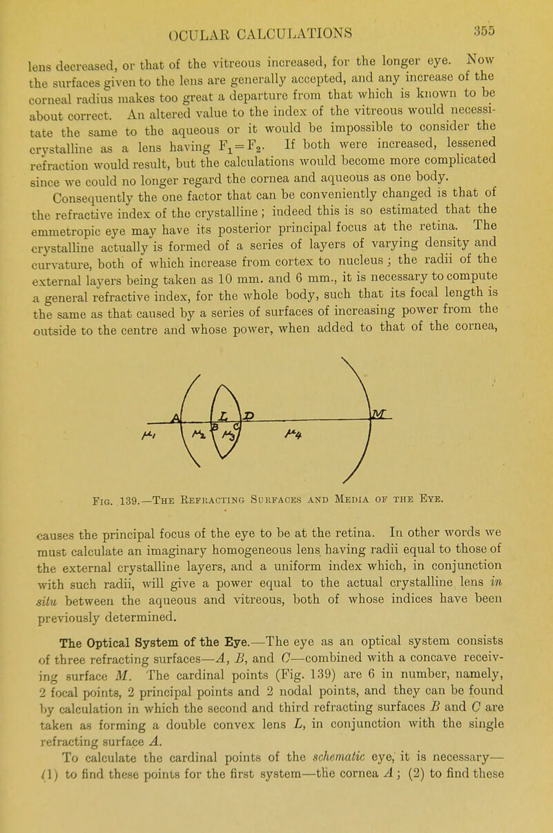 lens decreased, or that of the vitreous increased, for the longer eye. Now the surfaces given to the lens are generally accepted, and any increase of the corneal radius makes too great a departure from that which is known to be about correct. An altered value to the index of the vitreous would necessi- tate the same to the aqueous or it would be impossible to consider the crystalline as a lens having FX = F2. If both were increased, lessened refraction would result, but the calculations would become more complicated since we could no longer regard the cornea and aqueous as one body. Consequently the one factor that can be conveniently changed is that of the refractive index of the crystalline; indeed this is so estimated that the emmetropic eye may have its posterior principal focus at the retina. The crystalline actually is formed of a series of layers of varying density and curvature, both of which increase from cortex to nucleus ; the radii of the external layers being taken as 10 mm. and 6 mm., it is necessary to compute a general refractive index, for the whole body, such that its focal length is the same as that caused by a series of surfaces of increasing power from the outside to the centre and whose power, when added to that of the cornea, Fjg. 139.—The Refracting Surfaces and Media of the Eye. causes the principal focus of the eye to be at the retina. In other words we must calculate an imaginary homogeneous lens having radii equal to those of the external crystalline layers, and a uniform index which, in conjunction with such radii, will give a power equal to the actual crystalline lens in situ between the aqueous and vitreous, both of whose indices have been previously determined. The Optical System of the Eye.—The eye as an optical system consists of three refracting surfaces—A, JB, and C—combined with a concave receiv- ing surface M. The cardinal points (Fig. 139) are 6 in number, namely, 2 focal points, 2 principal points and 2 nodal points, and they can be found by calculation in which the second and third refracting surfaces B and C are taken as forming a double convex lens L, in conjunction with the single refracting surface A. To calculate the cardinal points of the schematic eye, it is necessary— (\) to find these points for the first system—the cornea A ; (2) to find these