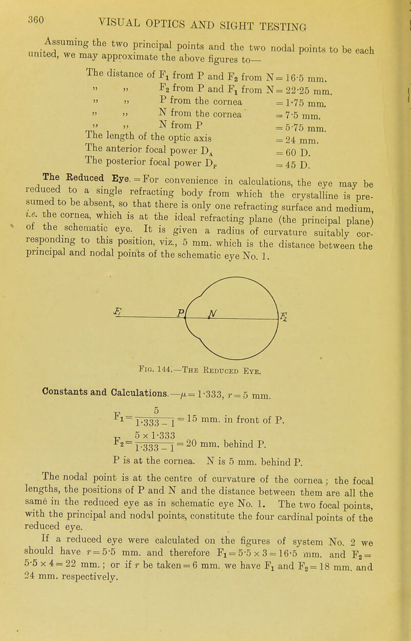 Assuming the two principal points and the two nodal points to be each united, we may approximate the above figures to— The distance of Fx front P and F2 from N= 16-5 mm. F2 from P and Fx from N= 22-25 mm. » » P from the cornea = 1-75 mm. » » N from the cornea =7'5mm. » „ N from P =5.75 mm I he length of the optic axis = 24 mm. The anterior focal power DA = 60 D. The posterior focal power Dv = 45 D The Reduced Eye. = For convenience in calculations, the eye may be reduced to a single refracting body from which the crystalline is pre- sumed to be absent, so that there is only one refracting surface and medium i.e the cornea, which is at the ideal refracting plane (the principal plane) ot the schematic eye. It is given a radius of curvature suitably cor- responding to this position, viz., 5 mm. which is the distance between the principal and nodal points of the schematic eye No. 1. Fig. 144.—The Reduced Eye. Constants and Calculations.—y.= 1-333, r = 5 mm. 1-333- 1 = 15 mm- in ironfc °f P- w 5 x 1-333 1-333 - 1 = ^ mm- Denmd P- P is at the cornea. N is 5 mm. behind P. The nodal point is at the centre of curvature of the cornea; the focal lengths, the positions of P and N and the distance between them are all the same in the reduced eye as in schematic eye No. 1. The two focal points, with the principal and nodal points, constitute the four cardinal points of the reduced eye. If a reduced eye were calculated on the figures of system No. 2 we should have r=5-5 mm. and therefore Fx = 5-5 x 3 = 16-5 mm. and F2 = 5-5x4 = 22 mm.; or if r be taken = 6 mm. we have Fj and F2= 18 mm. and 24 mm. respectively.