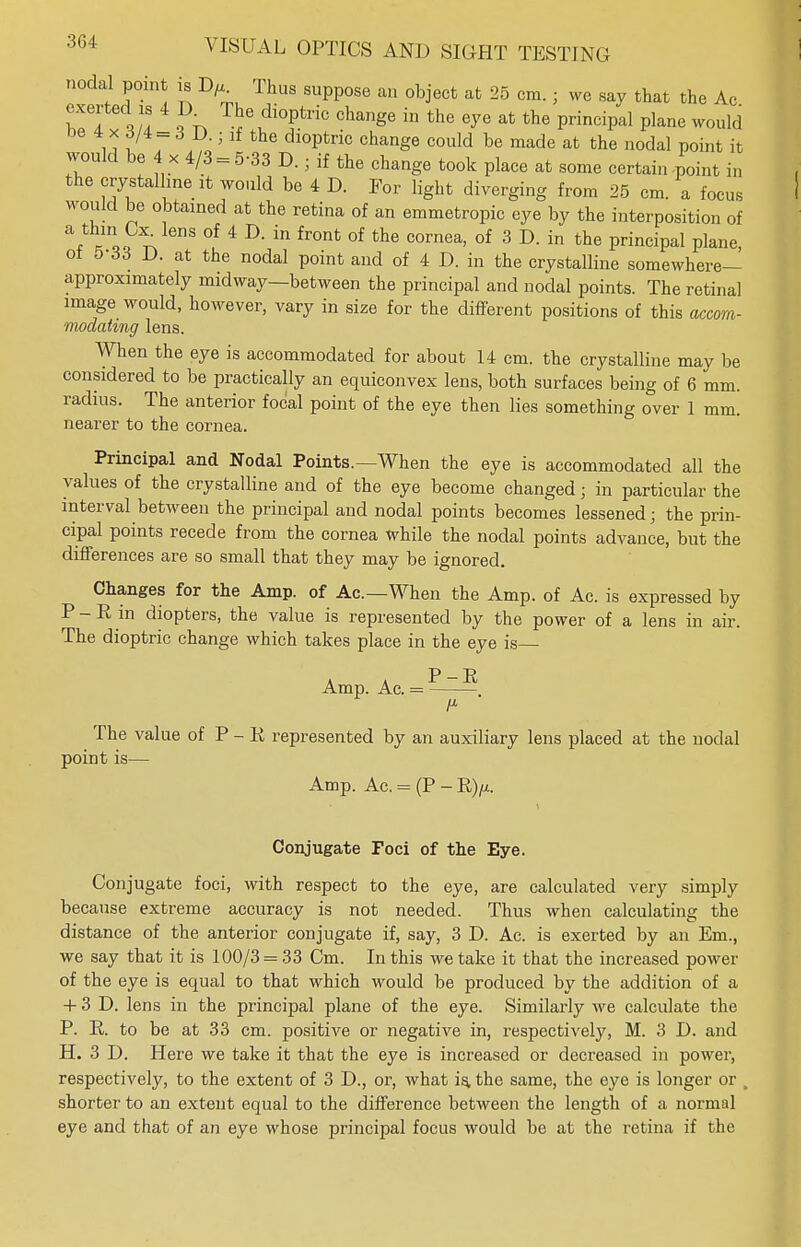 nodal point is D/j.. Thus suppose an object at 25 cm. ; we say that the Ac exerted is 4 IX The dioptric change in the eye at the principal plane would * * f/4- 6 D- > if the dioptric change could be made at the nodal point it would be x 4/3 = 5-33 D.; if the change took place at some certain ^oint in the crystalline it would be 4 D. For light diverging from 25 cm. a focus would be obtained at the retina of an emmetropic eye by the interposition of &*TL ^ °f 4 D' in fr°nt °f the cornea' of 3 D- in the Principal plane, ot 5-33 D. at the nodal point and of 4 D. in the crystalline somewhere— approximately midway—between the principal and nodal points. The retinal image would, however, vary in size for the different positions of this accom- modating lens. When the eye is accommodated for about 14 cm. the crystalline may be considered to be practically an equiconvex lens, both surfaces being of 6 mm. radius. The anterior focal point of the eye then lies something over 1 mm. nearer to the cornea. Principal and Nodal Points.—When the eye is accommodated all the values of the crystalline and of the eye become changed ; in particular the interval between the principal and nodal points becomes lessened; the prin- cipal points recede from the cornea while the nodal points advance, but the differences are so small that they may be ignored. Changes for the Amp. of Ac—When the Amp. of Ac. is expressed by P - R in diopters, the value is represented by the power of a lens in air. The dioptric change which takes place in the eye is Amp. Ac. = ?—— The value of P - R represented by an auxiliary lens placed at the nodal point is— Amp. Ac. = (P - R)/x. Conjugate Foci of the Eye. Conjugate foci, with respect to the eye, are calculated very simply because extreme accuracy is not needed. Thus when calculating the distance of the anterior conjugate if, say, 3 D. Ac. is exerted by an Em., we say that it is 100/3 = 33 Cm. In this we take it that the increased power of the eye is equal to that which would be produced by the addition of a + 3 D. lens in the principal plane of the eye. Similarly we calculate the P. R. to be at 33 cm. positive or negative in, respectively, M. 3 I). and H. 3 D. Here we take it that the eye is increased or decreased in power, respectively, to the extent of 3 D., or, what is, the same, the eye is longer or , shorter to an extent equal to the difference between the length of a normal eye and that of an eye whose principal focus would be at the retina if the