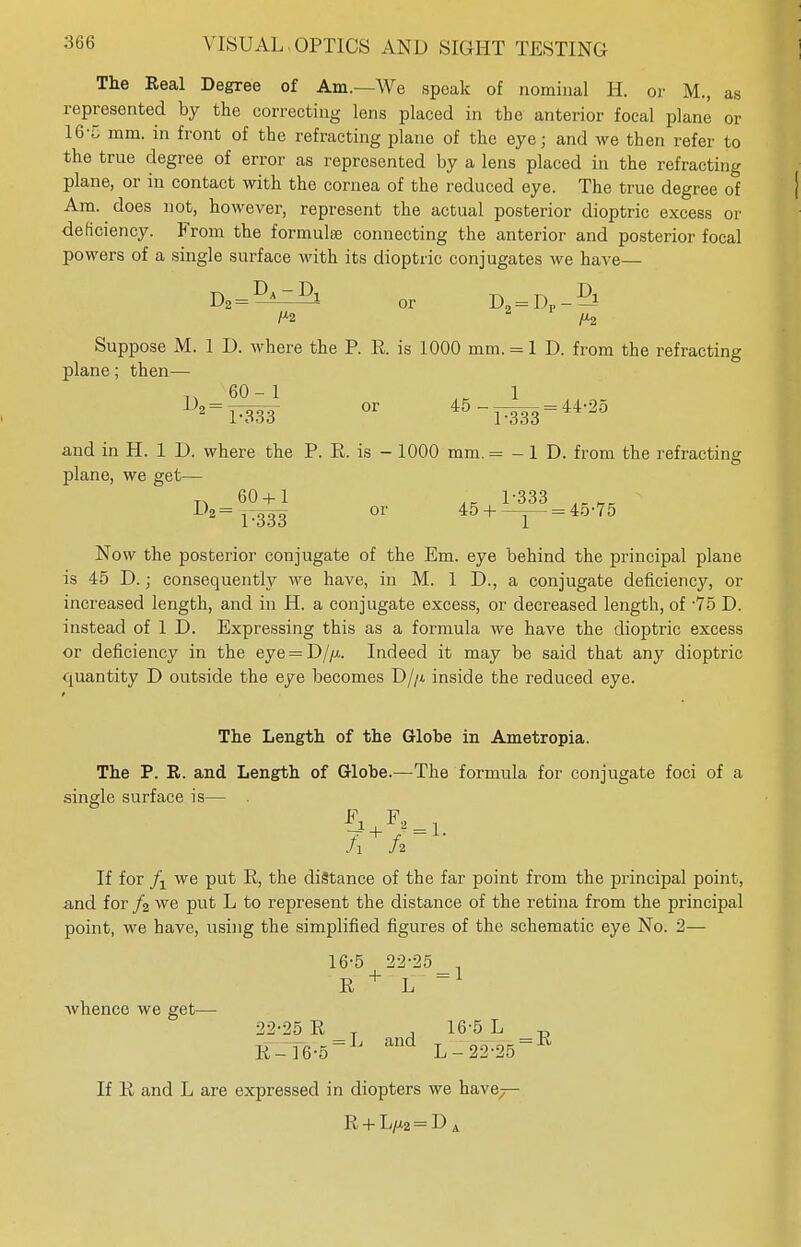 The Real Degree of Am.—We speak of nominal H. or M., as represented by the correcting lens placed in the anterior focal plane or 16-5 mm. in front of the refracting plane of the eye; and we then refer to the true degree of error as represented by a lens placed in the refracting plane, or in contact with the cornea of the reduced eye. The true degree of Am. does not, however, represent the actual posterior dioptric excess or deficiency. From the formula? connecting the anterior and posterior focal powers of a single surface with its dioptric conjugates we have— L>2 = 4 or D„ = Dp * Suppose M. 1 D. where the P. R. is 1000 mm. = l D. from the refracting plane; then— ^ 60-1 . 1 1)2 =PW °r 45-P333 = 44,25 and in H. 1 D. where the P. R. is - 1000 mm. = -1 D. from the refracting plane, we get— n 60 + 1 1-333 iRt1K D*=r333 or 45+-r~=4o'75 Now the posterior conjugate of the Em. eye behind the principal plane is 45 D.; consequently we have, in M. 1 D., a conjugate deficiency, or increased length, and in H. a conjugate excess, or decreased length, of -75 D. instead of 1 D. Expressing this as a formula we have the dioptric excess or deficiency in the eye = D//x. Indeed it may be said that any dioptric quantity D outside the eye becomes D//i inside the reduced eye. The Length of the Globe in Ametropia. The P. R. and Length of Globe.—The formula for conjugate foci of a single surface is— . A h If for /-l we put R, the distance of the far point from the principal point, and for /2 we put L to represent the distance of the retina from the principal point, we have, using the simplified figures of the schematic eye No. 2— whence we get- 16-5 22-25 . R + L 22-25 R T , 16-5 L „ = L and T „, ~ = R R-16-5 L - 22-25 If R and L are expressed in diopters we have R + L/X2 = D A