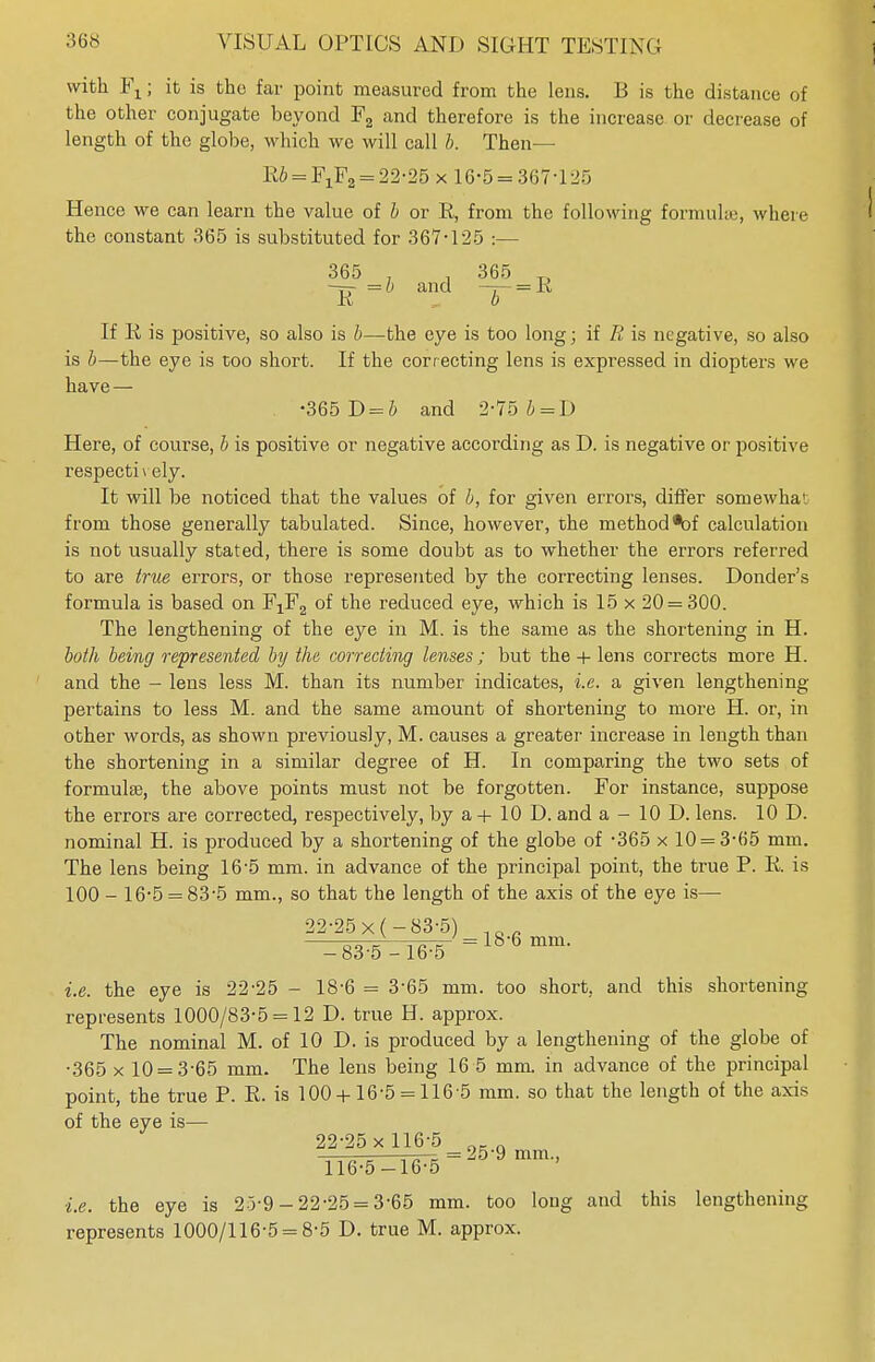 with Fx; it is the far point measured from the lens. B is the distance of the other conjugate beyond F2 and therefore is the increase or decrease of length of the globe, which wc will call b. Then— lib = F1F2 = 22-25 x 16-5 = 367-125 Hence we can learn the value of b or E, from the following formula;, where the constant 365 is substituted for 367-125 :— 365 , , 365 T> -rr =6 and —r= K li b If Ii is positive, so also is b—the eye is too long; if R is negative, so also is b—the eye is too short. If the correcting lens is expressed in diopters we have — •365 D = b and 2-75 b = D Here, of course, b is positive or negative according as D. is negative or positive respectively. It will be noticed that the values of b, for given errors, differ somewhat from those generally tabulated. Since, however, the method *of calculation is not usually stated, there is some doubt as to whether the errors referred to are true errors, or those represented by the correcting lenses. Donder's formula is based on FXF2 of the reduced eye, which is 15 x 20 = 300. The lengthening of the eye in M. is the same as the shortening in H. both being represented by the correcting lenses ; but the + lens corrects more H. and the — lens less M. than its number indicates, i.e. a given lengthening pertains to less M. and the same amount of shortening to more H. or, in other words, as shown previously, M. causes a greater increase in length than the shortening in a similar degree of H. In comparing the two sets of formulae, the above points must not be forgotten. For instance, suppose the errors are corrected, respectively, by a + 10 D. and a - 10 D. lens. 10 D. nominal H. is produced by a shortening of the globe of -365 x 10 = 3-65 mm. The lens being 16-5 mm. in advance of the principal point, the true P. E. is 100 - 16-5 = 83-5 mm., so that the length of the axis of the eye is— 22-25 x( -83-5) - 83-5-16-5 = 18-6 mm- i.e. the eye is 22-25 - 18-6 = 3-65 mm. too short, and this shortening represents 1000/83-5 = 12 D. true H. approx. The nominal M. of 10 D. is produced by a lengthening of the globe of •365 x 10 = 3-65 mm. The lens being 16 5 mm. in advance of the principal point, the true P. E. is 100 +16*5 = 116-5 mm. so that the length of the axis of the eye is— 22-25 x 116-5 0_. Ti6^iT5 = 25'9 mm i.e. the eye is 25-9 - 22-25 = 3-65 mm. too long and this lengthening represents 1000/116-5 = 8-5 D. true M. approx.