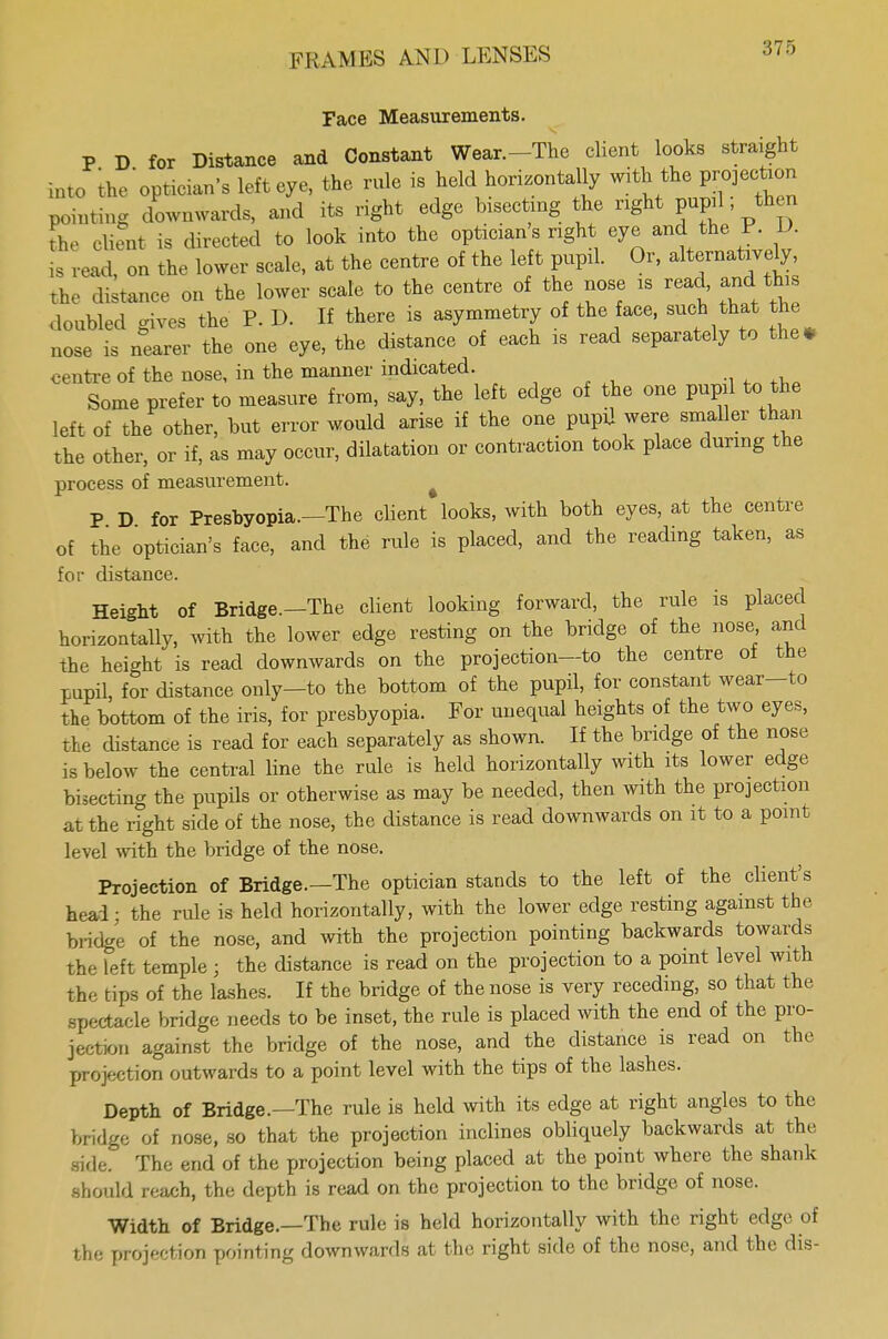 Face Measurements. P D for Distance and Constant Wear.-Tho client looks straight mt0 ^'opticians left eye, the rule is held horizontally with the projection pointing downwards, and its right edge bisecting the nght pup ; then he client is directed to look into the optician's nght eye and the P. D. is read, on the lower scale, at the centre of the left pupal. Or, alternatively, the Stance on the lower scale to the centre of the nose is read and this doubled gives the P. D. H there is asymmetry of the face, such that the nose is nearer the one eye, the distance of each is read separately to the* centre of the nose, in the manner indicated. Some prefer to measure from, say, the left edge of the one pupil to the left of the other, but error would arise if the one pupil were smaller than the other, or if, as may occur, dilatation or contraction took place during the process of measurement. P D for Presbyopia.—The client looks, with both eyes, at the centre of the optician's face, and the rule is placed, and the reading taken, as for distance. Height of Bridge.—The client looking forward, the rule is placed horizontally, with the lower edge resting on the bridge of the nose and the height is read downwards on the projection—to the centre of the pupil, for distance only—to the bottom of the pupil, for constant wear-to tie bottom of the iris, for presbyopia. For unequal heights of the two eyes, the distance is read for each separately as shown. If the bridge of the nose is below the central line the rule is held horizontally with its lower edge bisecting the pupils or otherwise as may be needed, then with the projection at the right side of the nose, the distance is read downwards on it to a point level with the bridge of the nose. Projection of Bridge.—The optician stands to the left of the client's head; the rule is held horizontally, with the lower edge resting against the bridge of the nose, and with the projection pointing backwards towards the left temple ; the distance is read on the projection to a point level with t he tips of the lashes. If the bridge of the nose is very receding, so that the spectacle bridge needs to be inset, the rule is placed with the end of the pro- jection against the bridge of the nose, and the distance is read on the projeetion outwards to a point level with the tips of the lashes. Depth of Bridge.—The rule is held with its edge at right angles to the bridge of nose, so that the projection inclines obliquely backwards at the .side. The end of the projection being placed at the point where the shank should reach, the depth is read on the projection to the bridge of nose. Width of Bridge.—The rule is held horizontally with the right edge of the projection pointing downwards at the right side of the nose, and the dis-