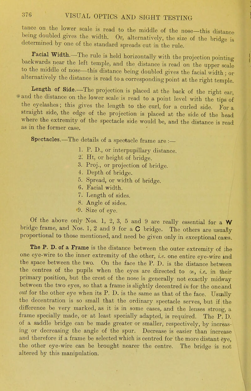 tance on the lower scale is read to the middle of the nose-this distance being doubled gives the width. Or, alternatively, the size of the bridge is determined by one of the standard spreads cut in the rule. Facial Width.—The rule is held horizontally with the projection pointing backwards near the left temple, and the distance is read on the upper scale to the middle of nose—this distance being doubled gives the facial width; or alternatively the distance is read to a corresponding point at the right temple. Length of Side.—The projection is placed at the back of the right ear, and the distance on the lower scale is read to a point level with the tips of the eyelashes; this gives the length to the curl, for a curled side. For a straight side, the edge of the projection is placed at the side of the head where the extremity of the spectacle side would be, and the distance is read as in the former case. Spectacles.—The details of a spectacle frame are : 1. P. D., or interpupillary distance. 2: Ht, or height of bridge. 3. Proj., or projection of bridge. 4. Depth of bridge. 5. Spread, or width of bridge. 6. Facial width. 7. Length of sides. 8. Angle of sides. •9. Size of eye. Of the above only Nos. 1, 2, 3, 5 and 9 are really essential for a W bridge frame, and Nos. 1, 2 and 9 for a C bridge. The others are usually proportional to those mentioned, and need be given only in exceptional cases. The P. D. of a Frame is the distance between the outer extremity of Dhe one eye-wire to the inner extremity of the other, i.e. one entire eye-wire ind the space between the two. On the face the P. D. is the distance between the centres of the pupils when the eyes are directed to 00, i.e. in their primary position, but the crest of the nose is generally not exactly midway between the two eyes, so that a frame is slightly decentred in for the one and out for the other eye when its P. D. is the same as that of the face. Usually the decentration is so small that the ordinary spectacle serves, but if the difference be very marked, as it is in some cases, and the lenses strong, a frame specially made, or at least specially adapted, is required. The P. D. of a saddle bridge can be made greater or smaller, respectively, by increas- ing or decreasing the angle of the spur. Decrease is easier than increase and therefore if a frame be selected which is centred for the more distant eye, the other eye-wire can be brought nearer the centre. The bridge is not altered by this manipulation.