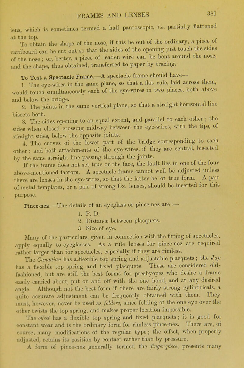 lens, which is sometimes termed a half pantoscopic, i.e. partially flattened at the top. , To obtain the shape of the nose, if this be out of the ordinary, a piece ot cardboard can be cut out so that the sides of the opening just touch the sides of the nose; or, better, a piece of leaden wire can be bent around the nose, and the shape, thus obtained, transferred to paper by tracing. To Test a Spectacle Frame.—A spectacle frame should have— 1. The eye-wires in the same plane, so that a flat rule, laid across them, would touch simultaneously each of the eye-wires in two places, both above and below the bridge. 2. The joints in the same vertical plane, so that a straight horizontal line bisects both. 3. The sides opening to an equal extent, and parallel to each other j the sides when closed crossing midway between the eye-wires, with the tips, of straight sides, below the opposite joints. 4. The curves of the lower part of the bridge corresponding to each other : and both attachments of the eye-wires, if they are central, bisected by the same straight line passing through the joints. If the frame does not set true on the face, the fault lies in one of the four above-mentioned factors. A spectacle frame cannot well be adjusted unless there are lenses in the eye-wires, so that the latter be of true form. A pair of metal templates, or a pair of strong Cx. lenses, should be inserted for this purpose. Pince-nez.—The details of an eyeglass or pince-nez are :— 1. P. D. 2. Distance between placquets. 3. Size of eye. Many of the particulars, given in connection with the fitting of spectacles, apply equally to eyeglasses. As a rule lenses for pince-nez are required rather larger than for spectacles, especially if they are rimless. The Canadian has a.flexible top spring and adjustable placquets; the Jap has a flexible top spring and fixed placquets. These are considered old- fashioned, but are still the best forms for presbyopes who desire a frame easily carried about, put on and off with the one hand, and at any desired angle. Although not the best form if there are fairly strong cylindricals, a quite accurate adjustment can be frequently obtained with them. They must, however, never be used as folders, since folding of the one eye over the other twists the top spring, and makes proper location impossible. The offset has a flexible top spring and fixed placquets; it is good for constant wear and is the ordinary form for rimless pince-nez. There arc, of course, many modifications of the regular type; the offset, when properly adjusted, retains its position by contact rather than by pressure. A form of pince-nez generally termed the Jinger-piece, presents many