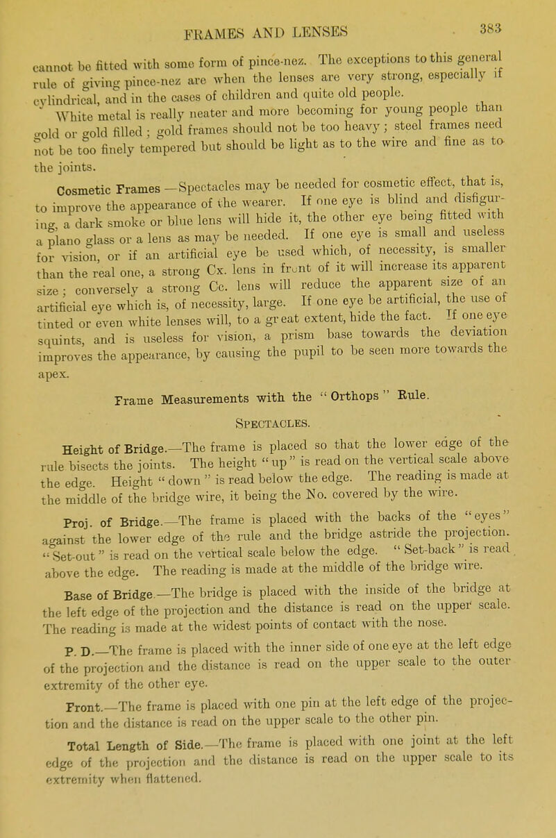 cannot bo fitted with some form of pince-nez. The exceptions to this general rule of giving pince-nez are when the lenses are very strong, especially if ovlmdrical, and in bhe oases of children and quite old people. * White metal is really neater and more becoming for young people than gold or -old filled ; gold frames should not be too heavy; steel frames need not be too finely tempered but should be light as to the wire and fine as to the joints. Cosmetic Frames - Spectacles may be needed for cosmetic effect, that is, to improve the appearance of the wearer. If one eye is blind and^disfigur- ing a dark smoke or blue lens will hide it, the other eye being fitted with a piano -lass or a lens as may be needed. If one eye is small and useless tor vision or if an artificial eye be used which, of necessity, is smaller than the real one, a strong Cx. lens in front of it will increase its apparent size : conversely a strong Cc. lens will reduce the apparent size of an artificial eye which is, of necessity, large. If one eye be artificial, the use of tinted or even white lenses will, to a great extent, hide the fact. If one eye .quints, and is useless for vision, a prism base towards the deviation improves the appearance, by causing the pupil to be seen more towards the apex. Frame Measurements with the  Orthops  Rule. Spectacles. Height of Bridge.—The frame is placed so that the lower edge of the- rule bisects the joints. The height « up  is read on the vertical scale above the edge. Height  down  is read below the edge. The reading is made at the middle of the bridge wire, it being the No. covered by the wire. Proj of Bridge.—The frame is placed with the backs of the eyes against the lower edge of the rule and the bridge astride the projection Set-out  is read on the vertical scale below the edge.  Set-back  is read. above the edge. The reading is made at the middle of the bridge wire. Base of Bridge —The bridge is placed with the inside of the bridge at the left edge of the projection and the distance is read on the upper scale. The reading is made at the widest points of contact with the nose. P D. The frame is placed with the inner side of one eye at the left edge of the projection and the distance is read on the upper scale to the outer extremity of the other eye. Front.—The frame is placed with one pin at the left edge of the projec- tion and the distance is read on the upper scale to the other pin. Total Length of Side.—The frame is placed with one joint at the left edge of the projection and the distance is read on the upper scale to its extremity when flattened.