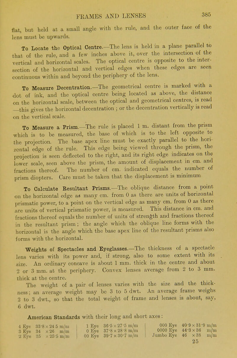 flat, but held at a small angle with the rule, and the outer face of the lens must be upwards. To Locate the Optical Centre.—The lens is held in a plane parallel to that of the rule, and a few inches above it, over the intersection of the vertical and horizontal scales. The optical centre is opposite to the inter- section of the horizontal and vertical edges when these edges are seen continuous within and beyond the periphery of the lens. To Measure Decentration.— The geometrical centre is marked with a dot of ink, and the optical centre being located as above, the distance on the horizontal scale, between the optical and geometrical centres, is read —this gives the horizontal decentration ; or the decentration vertically is read on the vertical scale. To Measure a Prism.—The rule is placed 1 m. distant from the prism which is to be measured, the base of which is to the left opposite to the projection. The base apex line must be exactly parallel to the hori- zontal edge of the rule. This edge being viewed through the prism, the projection is seen deflected to the right, and its right edge indicates on the lower scale, seen above the prism, the amount of displacement in cm. and fractions thereof. The number of cm. indicated equals the number of prism diopters. Care must be taken that the displacement is minimum To Calculate Resultant Prisms.—The oblique distance from a point on the horizontal edge as many cm. from 0 as there are units of horizontal prismatic power, to a point on the vertical edge as many cm. from 0 as there are units of vertical prismatic power, is measured. This distance in cm. and fractions thereof equals the number of units of strength and fractions thereof in the resultant prism; the angle which the oblique line forms with the horizontal is the angle which the base apex line of the resultant prisms also forms with the horizontal. Weights of Spectacles and Eyeglasses.—The thickness of a spectacle lens varies with its power and, if strong, also to some extent with its .size. An ordinary concave is about 1 mm. thick in the centre and about 2 or 3 mm. at the periphery. Convex lenses average from 2 to 3 mm. thick at the centre. The weight of a pair of lenses varies with the size and the thick- ness ; an average weight may be 3 to 5 dwt. An average frame weighs 2 to 3 dwt., so that the total weight of frame and lenses is about, say, 6 dwt. American Standards with their long and short axes: 1 Eye 33-8 x 24 5 ni/m 3 Rye 34 x 26 in/rn 'i Eye 96 / 26'fi m/in 1 Eye 36-5 x 27-5 m/in 0 Eye 37-8 x 28 8 m/in 00 Eye 397 x 307 m/m 000 Eye 40 9 x 31 9 m/ni 0000 Eye 44-3 x 36 m/m ,1 umbo Eye 46 x 38 ni/ni 25