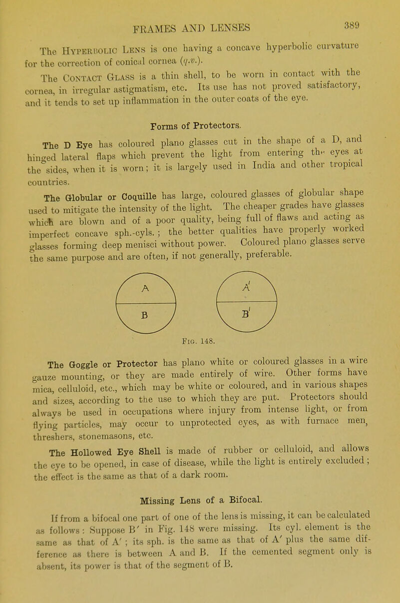 The Hyperbolic Lens is one having a concave hyperbolic curvature for the correction of conical cornea ((/.v.). The CONTACT Glass is a thin shell, to be worn in contact with the cornea, in irregular astigmatism, etc. Its use has not proved satisfactory, and it tends to set up inflammation in the outer coats of the eye. Forms of Protectors. The D Eye has coloured piano glasses cut in the shape of a D, and hinged lateral flaps which prevent the light from entering the eyes at the°sides, when it is worn; it is largely used in India and other tropical countries. The Globular or Coduille has large, coloured glasses of globular shape used to mitigate the intensity of the light. The cheaper grades have glasses whict are blown and of a poor quality, being full of flaws and acting as imperfect concave sph.-cyls. ; the better qualities have properly worked glasses forming deep menisci without power. Coloured piano glasses serve the same purpose and are often, if not generally, preferable. Fig. 148. The Goggle or Protector has piano white or coloured glasses in a wire -au/.e mounting, or they are made entirely of wire. Other forms have mica, celluloid, etc., which may be white or coloured, and in various shapes and sizes, according to the use to which they are put. Protectors should always be used in occupations where injury from intense light, or from flying particles, may occur to unprotected eyes, as with furnace men, threshers, stonemasons, etc. The Hollowed Eye Shell is made of rubber or celluloid, and allows the eye to be opened, in case of disease, while the light is entirely excluded; the effect is the same as that of a dark room. Missing Lens of a Bifocal. If from a bifocal one part of one of the lens is missing, it can be calculated as follows : Suppose B' in Fig. 148 were missing. Its cyl. element is the same as that of A' ; its sph. is the same as that of A' plus the same dif- ference as there is between A and B. If the cemented segment only is absent, its power is that of the segment of B.