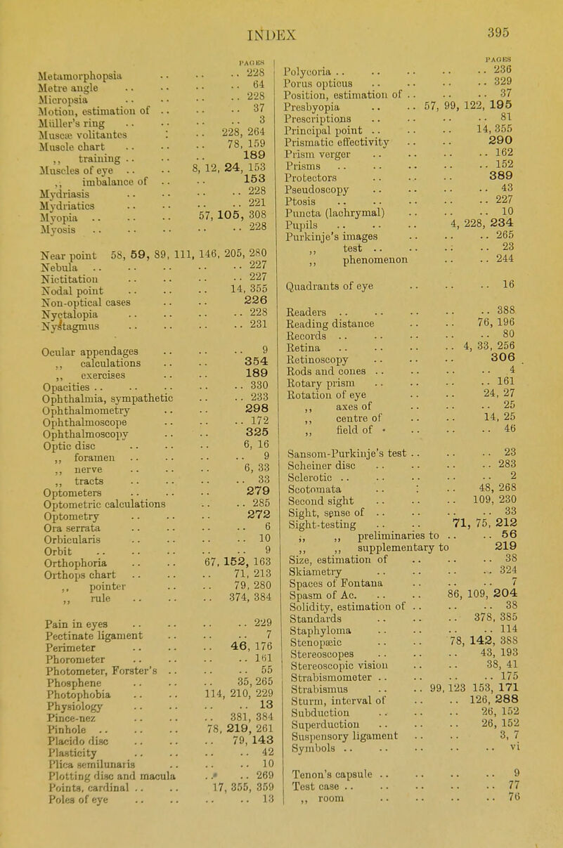 Metamorphopsia Metre angle Micropsia Motion, estimation of Mailer's ring Musete volitantcs '. Muscle chart ,, training Muscles of eye .. ,, imbalance of Mydriasis Mydriatics Myopia Myosis Near point 58, 59, 89 Nebula Nictitation Nodal point Non-optical cases Nyctalopia Nystagmus Ocular appendages ,, calculations ,, exercises Opacities Ophthalmia, sympathetic Ophthalmometry Ophthalmoscope Ophthalmoscopy Optic disc ,, foramen ,, nerve ,, tracts Optometers Optometric calculations Optometry Ora serrata Orbicularis Orbit Orthophoria Orthops chart ,, pointer rule Pain in eyes Pectinate ligament Perimeter Phorometer Photometer, Forster's .. Phosphene Photophobia Physiology Pince-nez Pinhole Placido disc Plasticity Plica sernilunaiis Plotting disc and macula Points, cardinal Poles of eye TACKS ..228 .. 64 .. 228 ..37 3 .. 228, 264 78, 159 189 8, 12, 24, 153 153 ..228 221 57, 105, 308 228 111, 146, 205, 280 227 ..227 14,355 226 ..228 ..231 9 354 189 ..330 ..233 298 ..172 325 6,16 9 6,33 ..33 279 .. 285 272 6 .. 10 9 67, 152, 163 71,213 79,280 .. 374, 384 .. 229 .. 7 .. 46,176 ..161 ..55 35, 265 114, 210, 229 .. 13 .. 381,384 78, 219, 261 79,143 .. 42 ..10 ..• .. 269 17, 355, 359 ..13 Polycoria Porus opticus Position, estimation of .. Presbyopia .. • • 57, Prescriptions Principal point Prismatic effectivity Prism verger Prisms Protectors Pseudoscopy Ptosis Pivncta (lachrymal) Pupils Purkinje's images ,, test .. ,, phenomenon Quadrants of eye Readers Reading distance Records .. Retina Retinoscopy Rods and cones Rotary prism Rotation of eye ,, axes of ,, centre of field of Sansom-Purkinje's test Scheiner disc Sclerotic Scotomata • • '. Second sight Sight, sense of .. Sight-testing .. • • 71 ;, ,, preliminaries to .. ,, ,, supplementary to Size, estimation of Skiametry Spaces of Fontana Spasm of Ac. .. • - 86, Solidity, estimation of .. Standards Staphyloma Stenopseic .. ■ • 78, Stereoscopes Stereoscopic vision Strabismometer Strabismus .. 99,123 Sturm, interval of Subduction Superduction Suspensory ligament Symbols Tenon's capsule Test case PACKS ..236 ..329 .. 37 99, 122, 195 .. 81 14, 355 290 ..162 ..152 389 ..43 ..227 .. 10 4, 228, 234 ..265 .. 23 ..244 .. 16 .. 388 76, 196 .. 80 [, 33, 256 306 4 .. 161 24, 27 .. 25 14. 25 .. 46 .. 23 .. 283 .. 2. 48, 268 109, 230 33 , 75, 212 .. 56 219 .. 38 .„ 324 7 109, 204 .. 38 378, 385 .. 114 142, 38S 43, 193 38, 41 .. 175 153, 171 126, 288 26, 152 26, 152 3, 7 vi 9 .. 77 .. 76