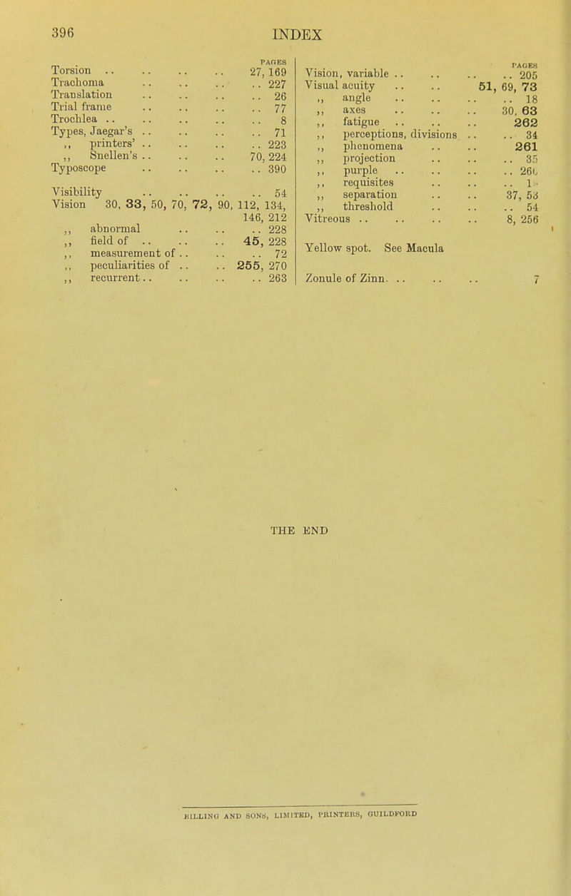 Torsion .. Trachoma Translation Trial frame Trochlea .. Types, Jaegar's ,, printers' ,, Snellen's Typoscope PAGES 27, 169 .. 227 .. 26 .. 77 .. 8 .. 71 .. 223 70, 224 .. 390 Visibility .. .. .. ..54 Vision 30, 33, 50, 70, 72, 90, 112, 134, 146, 212 abnormal .. .. .. 228 field of .. measurement of peculiarities of recurrent.. 45, 228 .. 72 255, 270 .. 263 Vision, variable PAGES ..205 Visual acuity 51, 69, 73 „ angle ..18 ,, axes 30. 63 ,, fatigue 262 ,, perceptions, divisions ..34 ,, phenomena 261 ,, projection .. 35 ,, purple .. 260 ,, requisites .. 1- ,, separation 37, 53 ,, threshold .. 54 Vitreous 8, 256 Yellow spot. See Macula Zonule of Zinn. THE END BUjLIKO AND SONS, LIMITED, PIUNTEItS, GUILDFORD