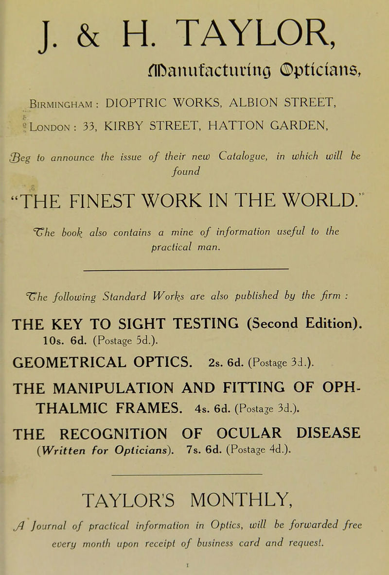 J. & H. TAYLOR, flDanufacturing ©ptictans, Birmingham : DIOPTRIC WORKS, ALBION STREET, London : 33, KIRBY STREET, HATTON GARDEN, {Beg to announce the issue of their new Catalogue, in which will be found THE FINEST WORK IN THE WORLD. ^he book also contains a mine of information useful to the practical man. ^he following Standard Works are also published by the firm : THE KEY TO SIGHT TESTING (Second Edition). 10s. 6d. (Postage 5d.)« GEOMETRICAL OPTICS. 2s. 6d. (Postage 3d ). THE MANIPULATION AND FITTING OF OPH- THALMIC FRAMES. 4s. 6d. (Postage 3d ). THE RECOGNITION OF OCULAR DISEASE {Written for Opticians). 7s. 6d. (Postage 4d.). TAYLORS MONTHLY, Jl Journal of practical information in Optics, will be forwarded free every month upon receipt of business card and request.