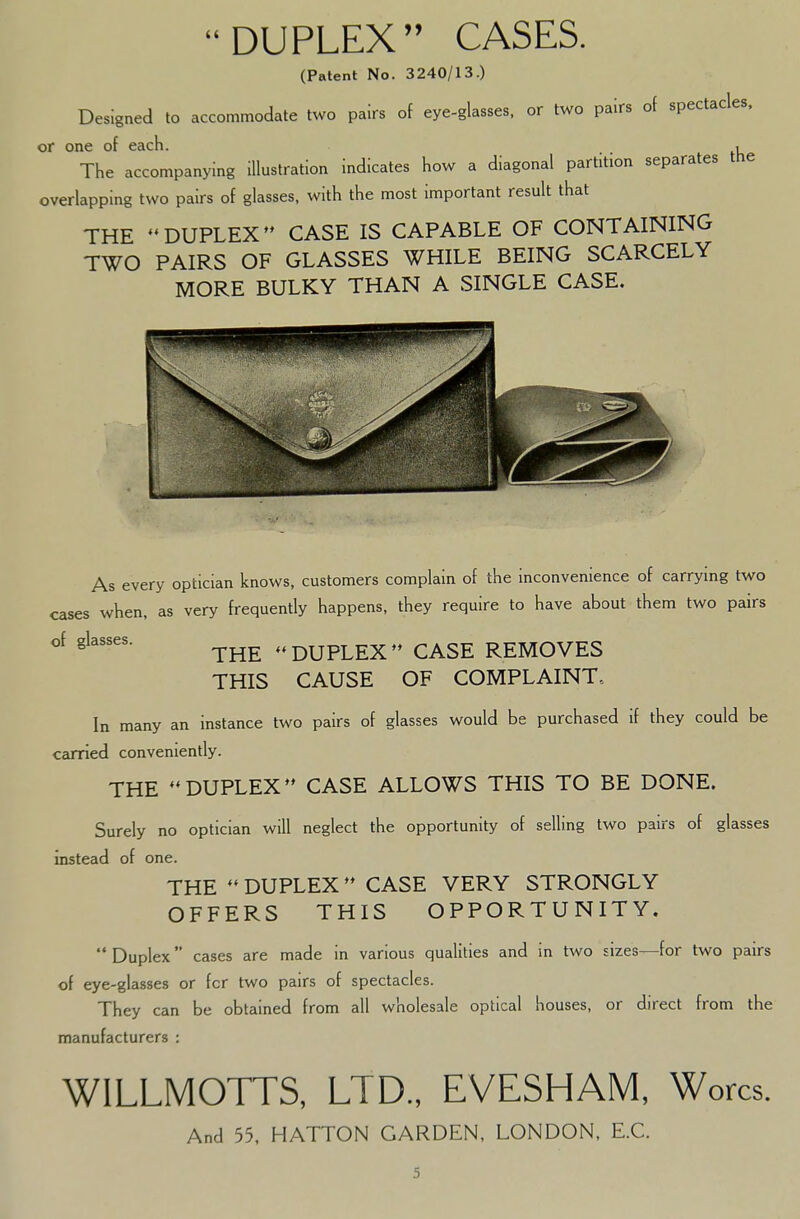 DUPLEX CASES. (Patent No. 3240/13.) Designed to accommodate two pairs of eye-glasses, or two pairs of spectacles, or one of each. • The accompanying illustration indicates how a diagonal partition separates the overlapping two pairs of glasses, with the most important result that THE DUPLEX CASE IS CAPABLE OF CONTAINING TWO PAIRS OF GLASSES WHILE BEING SCARCELY MORE BULKY THAN A SINGLE CASE. As every optician knows, customers complain of the inconvenience of carrying two cases when, as very frequently happens, they require to have about them two pairs of glasses. - DUPLEX CASE REMOVES THIS CAUSE OF COMPLAINT., In many an instance two pairs of glasses would be purchased if they could be carried conveniently. THE DUPLEX CASE ALLOWS THIS TO BE DONE. Surely no optician will neglect the opportunity of selling two pairs of glasses instead of one. THE  DUPLEX  CASE VERY STRONGLY OFFERS THIS OPPORTUNITY. Duplex cases are made in various qualities and in two sizes—for two pairs of eye-glasses or fcr two pairs of spectacles. They can be obtained from all wholesale optical houses, or direct from the manufacturers : WILLMOTTS, LTD., EVESHAM, Worcs. And 55, HATTON GARDEN, LONDON, E.C.