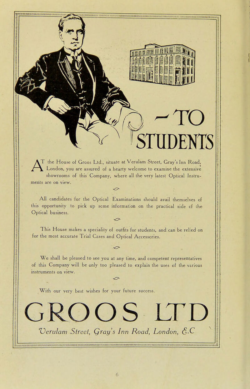 &wnniiunnnuuinmiminmmmummii &3 TO STUDENTS A T the House of Groos Ltd., situate at Verulam Street, Gray's Inn Road, London, you are assured of a hearty welcome to examine the extensive showrooms of this Company, where all the very latest Optical Instru- ments are on view. All candidates for the Optical Examinations should avail themselves of this opportunity to pick up some information on the practical side cf the Optical business. 1 his House makes a speciality of outfits for students, and can be relied on for the most accurate Trial Cases and Optical Accessories. o We shall be pleased to see you at any time, and competent representatives of this Company will be only too pleased to explain the uses of the various instruments on view. With our very best wishes for your future success. GROOS LTD XJerulam Street, Qray's Inn Road, London, <5-C lllllltl IIMHI lllltli lllll Mlin 1U illltll li i li l 111 11111111 ii il Hii i im 11 inti 11 iiiiiiiiiiiiiniiinmiiiumiminminiiinmnnmnnnnni MimminiiimniMmninmiinmniifii