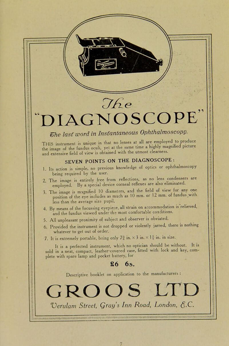 DIAGNOSCOPE me last word in Instantaneous Ophthalmoscopy. THIS instrument is unique in that no lenses at all are employed to produce the image of the fundus oculi, yet at the same t.me a highly magnified picture and extensive field of view is obtained with the utmost clearness. SEVEN POINTS ON THE DIAGNOSCOPE: 1. Its action is simple, no previous knowledge of optics or ophthalmoscopy being required by the user. 2 The image is entirely free from reflections, as no lens condensers are employed. By a special device corneal reflexes are also eliminated. 3. The image is magnified 10 diameters, and the field of view for any one position of the eye includes as much as 10 mm. or 12 mm. of fundus AVitn less than the average size pupil. 4. By means of the focussing eyepiece, all strain on accommodation is relieved, and the fundus viewed under the most comfortable conditions. 5. All unpleasant proximity of subject and observer is obviated. 6. Provided the instrument is not dropped or violently jarred, there is nothing whatever to get out of order. 7. It is extremely portable, being only 7| in. x 3 in. x If in. in size. It is a perfected instrument, which no optician should be without. It is sold in a neat, compact, leather-covered case, fitted with lock and key, com- plete with spare lamp and pocket battery, for £6 6s. Descriptive booklet on application to the manufacturers : GROOS LTD Verulam Street, Qray's Inn Road, London, fi.C.