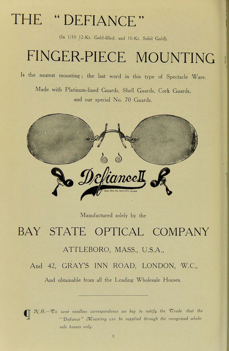 THE  DEFIANCE (In 1/10 12-Kt. Gold-filled, and 10-Kt. Solid Gold), FINGER-PIECE MOUNTING Is the neatest mounting ; the last word in this type of Spectacle Ware. Made with Platinum-lined Guards, Shell Guards, Cork Guards, and our special No. 70 Guards. Manufactured solely by the BAY STATE OPTICAL COMPANY ATTLEBORO, MASS., U.S.A., And 42, GRAY'S INN ROAD, LONDON, W.C., And obtainable from all the Leading Wholesale Houses. £A£.B.—*Uo save needless correspondence we beg to notify the ^Uradc that the  ^Defiance Counting can be supplied through the recognized whole- sale houses only.