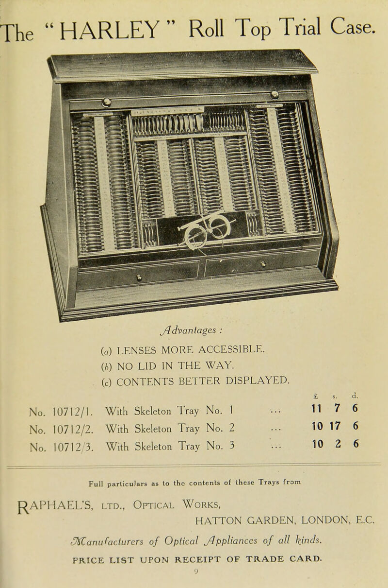 The  HARLEY  Roll Top Trial Case. jldvantages : (a) LENSES MORE ACCESSIBLE. (b) NO LID IN THE WAY. (c) CONTENTS BETTER DISPLAYED. £ s. d. No. 10712/1. With Skeleton Tray No. 1 ••• 117 6 No. 10712/2. With Skeleton Tray No. 2 ... 10 17 6 No. 10712 3. With Skeleton Tray No. 3 ... 10 2 6 Full particulars as to the contents of these Trays from RAPHAEL'S, ltd., Optical Works, HATTON GARDEN, LONDON, E.C. Manufacturers of Optical appliances of all kinds. PRICE LIST UPON RECEIPT OF TRADE CARD.