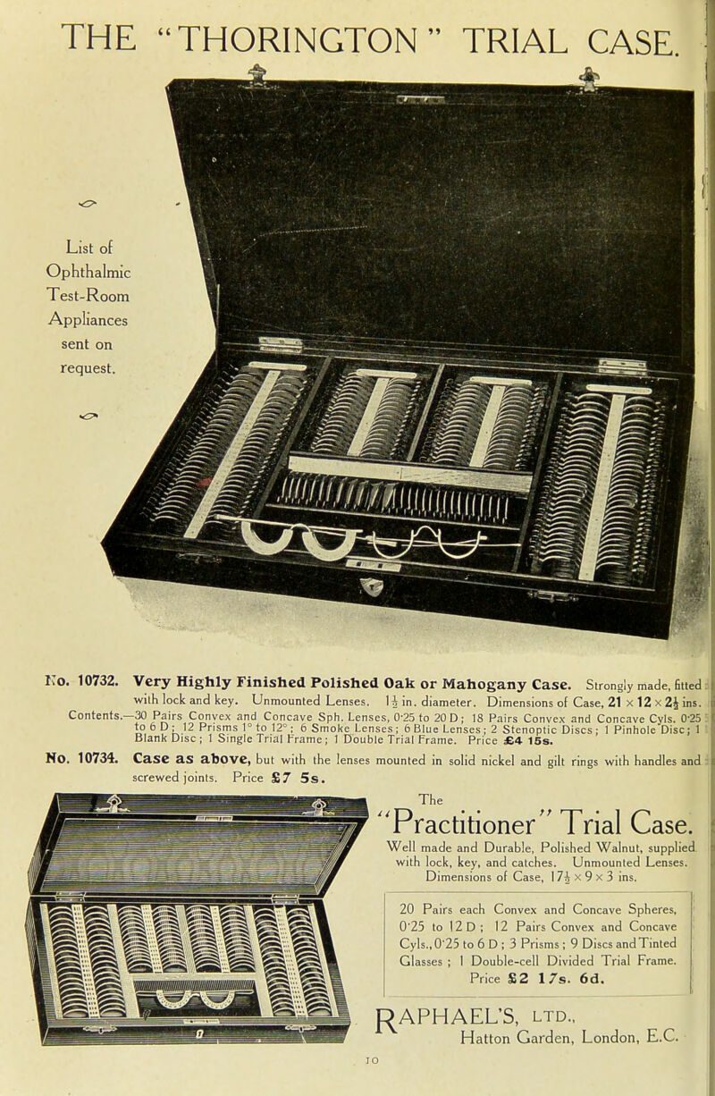 THE THORINGTON  TRIAL CASE. List of Ophthalmic Test-Room Appliances sent on request. Ko. 10732. Very Highly Finished Polished Oak or Mahogany Case. Strongly made, fined i with lock and key. Unmounted Lenses. 1 h in. diameter. Dimensions of Case, 21 x 12 x 2£ ins. Contents.—30 Pairs Convex and Concave Sph. Lenses, 0-25 to 20 D; 18 Pairs Convex and Concave Cyls. 0'25 r to 6 D; 12 Prisms 1° to 12°; 6 Smoke Lenses; 6 Blue Lenses; 2 Stenoptic Discs; 1 Pinhole Disc; 1 : Blank Disc ; 1 Single Trial Frame; 1 Double Trial Frame. Price £4 15s. No. 10734. Case as above, but with the lenses mounted in solid nickel and gilt rings with handles and screwed joints. Price £7 5s. The HP Practitioner Trial Case. Well made and Durable, Polished Walnut, supplied with lock, key, and catches. Unmounted Lenses. Dimensions of Case, I 7h x 9 x 3 ins. 20 Pairs each Convex and Concave Spheres, 0'25 to 12 D ; 12 Pairs Convex and Concave Cyls., 0-25 to 6 D ; 3 Prisms ; 9 Discs and Tinted Glasses ; I Double-cell Divided Trial Frame. Price £2 17s. 6d. RAPHAEL'S, LTD., Hatton Garden, London, E.C. ro