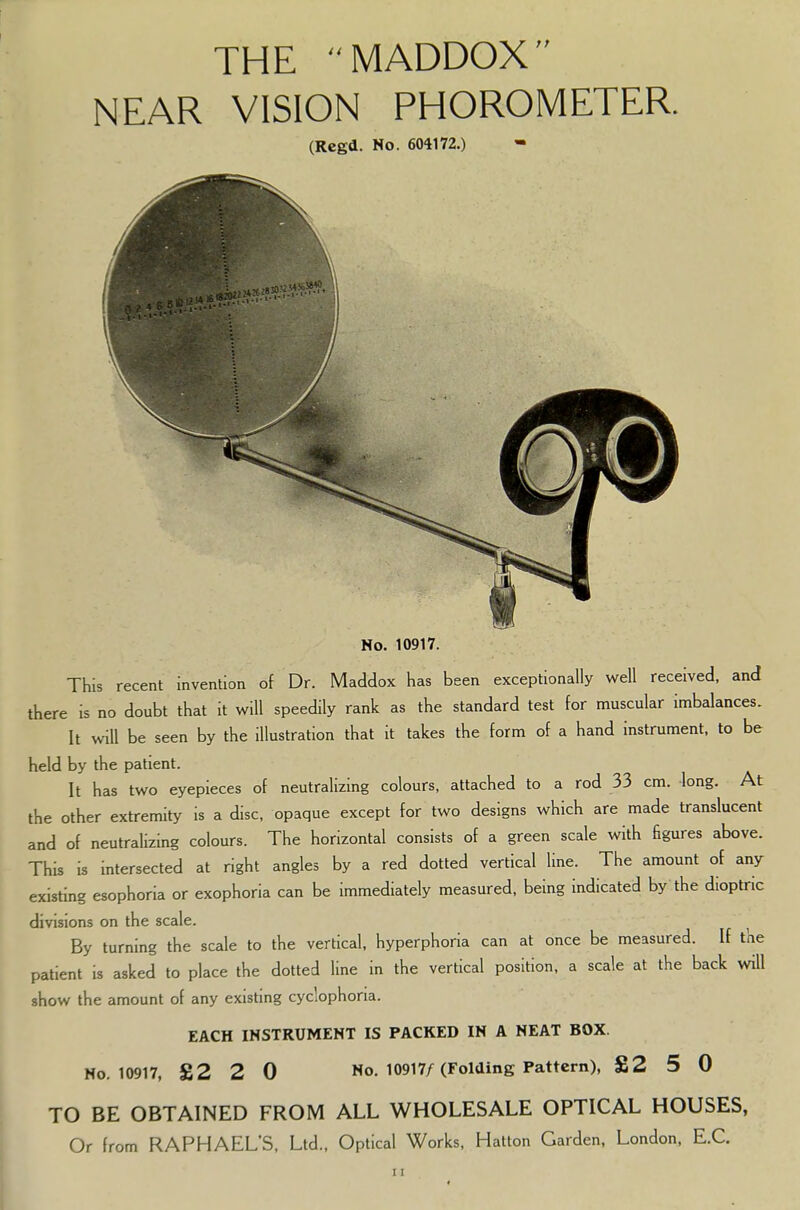 THE MADDOX NEAR VISION PHOROMETER. (Rcgd. No. 604172.) ^81 No. 10917. This recent invention of Dr. Maddox has been exceptionally well received, and there is no doubt that it will speedily rank as the standard test for muscular imbalances. It will be seen by the illustration that it takes the form of a hand instrument, to be held by the patient. It has two eyepieces of neutralizing colours, attached to a rod 33 cm. long. At the other extremity is a disc, opaque except for two designs which are made translucent and of neutralizing colours. The horizontal consists of a green scale with figures above. This is intersected at right angles by a red dotted vertical line. The amount of any existing esophoria or exophoria can be immediately measured, being indicated by the dioptric divisions on the scale. By turning the scale to the vertical, hyperphoria can at once be measured. If the patient is asked to place the dotted line in the vertical position, a scale at the back will show the amount of any existing cyclophoria. EACH INSTRUMENT IS PACKED IN A NEAT BOX. No. 10917, £2 2 0 No. 10917/(Folding Pattern), £2 5 0 TO BE OBTAINED FROM ALL WHOLESALE OPTICAL HOUSES, Or from RAPHAEL'S, Ltd., Optical Works, Hatton Garden, London, E.C.