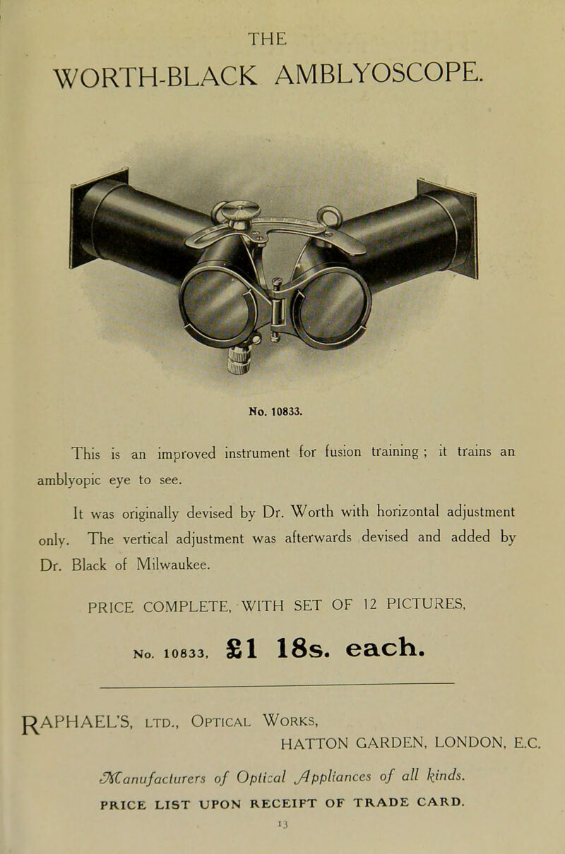 THE WORTH-BLACK AMBLYOSCOPE. No. 10833. This is an improved instrument for fusion training ; it trains an amblyopic eye to see. It was originally devised by Dr. Worth with horizontal adjustment only. The vertical adjustment was afterwards devised and added by Dr. Black of Milwaukee. PRICE COMPLETE, WITH SET OF 12 PICTURES, No. 10833, £1 18s. each. RAPHAEL'S, ltd., Optical Works, HATTON GARDEN, LONDON, E.C. ^Manufacturers of Optical Ji' ppliances of all kinds. PRICE LIST UPON RECEIPT OF TRADE CARD.