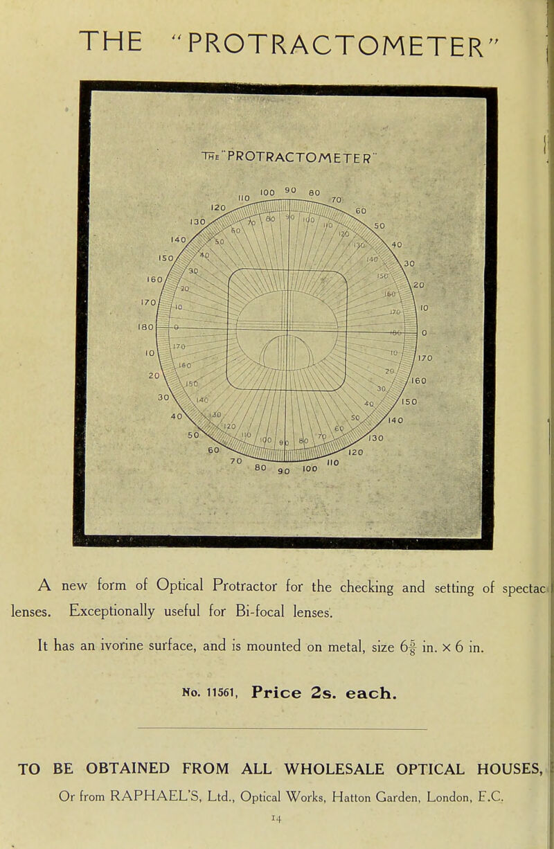 THE PROTRACTOMETER A new form of Optical Protractor for the checking and setting of spectao lenses. Exceptionally useful for Bi-focal lenses. It has an ivorine surface, and is mounted on metal, size 6f in. x 6 in. No. 11561, Price 2s. each. TO BE OBTAINED FROM ALL WHOLESALE OPTICAL HOUSES,