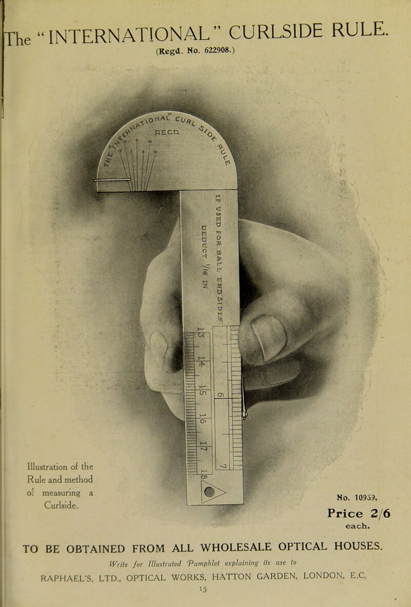 The  INTERNATIONAL CURLSIDE RULE. (Rcgd. No. 622908.) each. TO BE OBTAINED FROM ALL WHOLESALE OPTICAL HOUSES. Write for Illustrated 'Pamphlet explaining its use to RAPHAEL'S, LTD.. OPTICAL WORKS. HATTON GARDEN, LONDON, E.C. i5