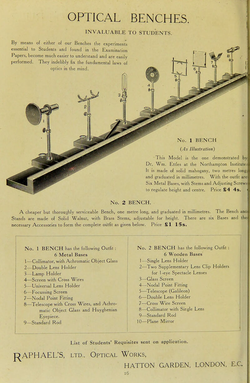 OPTICAL BENCHES. INVALUABLE TO STUDENTS. By means of either of our Benches the experiments essential to Students and found in the Examination Papers, become much easier to understand and are easily performed. They indelibly fix the fundamental laws of optics in the mind. Illustration) the one demonstrated by the Northampton Institute! mahogany, two metres long* imetres. With the outfit are th Stems and Adjusting Screw.* to regulate height and centre. Price £4 4s. No. 2 BENCH. A cheaper but thoroughly serviceable Bench, one metre long, and graduated in millimetres. The Bench ana Stands are made of Solid Walnut, with Brass Stems, adjustable for height. There are six Bases and the necessary Accessories to form the complete outfit as given below. Price £1 15 s. N o. 1 BENCH has the following Outfit : No. 2 BENCH has the following Outfit : 6 Metal Bases 6 Wooden Bases t- -Collimator, with Achromatic Object Glass 1—Single Lens Holder 2- -Double Lens Holder 2—Two Supplementary Lens Clip Holders 3- -Lamp Holder for 1 -eye Spectacle Lenses 4- -Screen with Cross Wires 3—Glass Screen 5- -Universal Lens Holder 4—Nodal Point Fitting 6- -Focussing Screen 5—Telescope (Galileon) 7- -Nodal Point Fitting 6—Double Lens Holder 8- -Telescope with Cross Wires, and Achro- 7—Cross Wire Screen matic Object Glass and Huyghenian 8—Collimator with Single Lens Eyepiece. 9—Standard Rod 9- -Standard Rod 10—Plane Mirror List of Students' Requisites sent on application. RAPHAEL'S, ltd., Optical Works, HATTON GARDEN, LONDON, E.C.