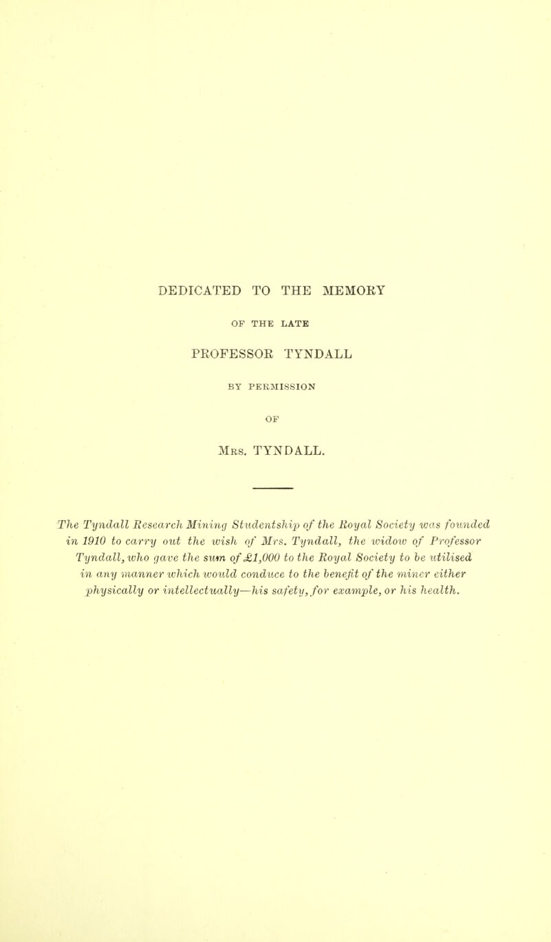 DEDICATED TO THE MEMORY OP THE LATE PROFESSOR TYNDALL BY PERMISSION OF Mrs. TYNDALL. The Tyndall Research Mining Studentship of the Royal Society was founded in 1910 to carry out the wish of Mrs. Tyndall, the widow of Professor Tyndall, who gave the sum of £1,000 to the Royal Society to be utilised in any manner which would conduce to the benefit of the miner either ■physically or intellectually—his safety, for example, or his health.