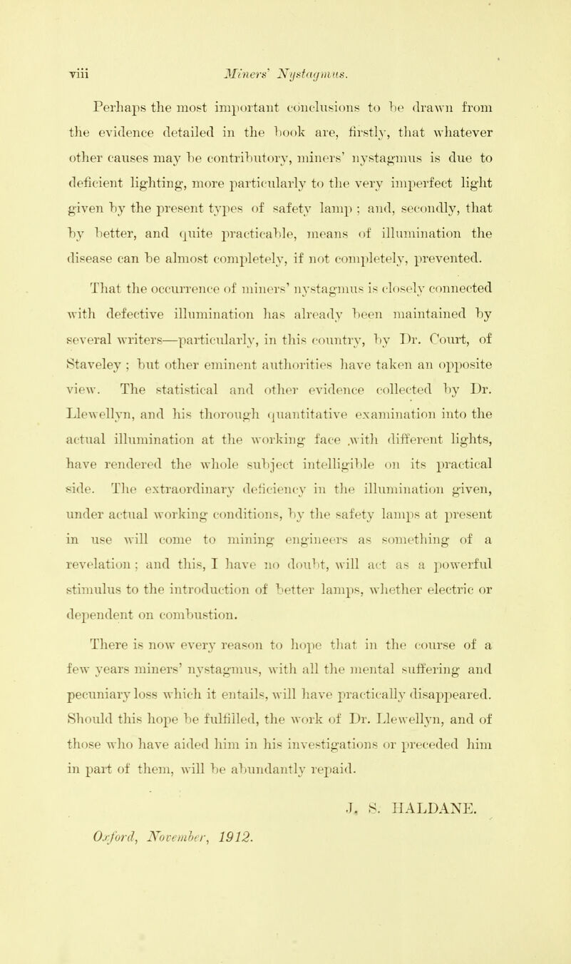 Perhaps the most important conclusions to be drawn from the evidence detailed in the hook are, firstly, that whatever other causes may he contributory, miners' nystagmus is due to deficient lighting, more particularly to the very imperfect light given by the present types of safety lamp ; and, secondly, that by better, and quite practicable, means of illumination the disease can be almost completely, if not completely, prevented. That the occurrence of miners' nystagmus is closely connected with defective illumination has already been maintained by several writers—particularly, in this country, by Dr. Court, of Staveley ; but other eminent authorities have taken an opposite view. The statistical and other evidence collected by Dr. Llewellyn, and his thorough quantitative examination into the actual illumination at the working face .with different lights, have rendered the whole subject intelligible on its practical side. The extraordinary deficiency in the illumination given, under actual working conditions, by the safety lamps at present in use will come to mining engineers as something of a revelation ; and this, I have no doubt, will act as a powerful stimulus to the introduction of better lamps, whether electric or dependent on combustion. There is now every reason to hope that in the course of a few years miners' nystagmus, with all the mental suffering and pecuniary loss which it entails, will have practically disappeared. Should this hope be fulfilled, the work of Dr. Llewellyn, and of those who have aided him in his investigations or preceded him in part of them, will be abundantly repaid. Oxford, November, 1912. J. S. HALDANE.