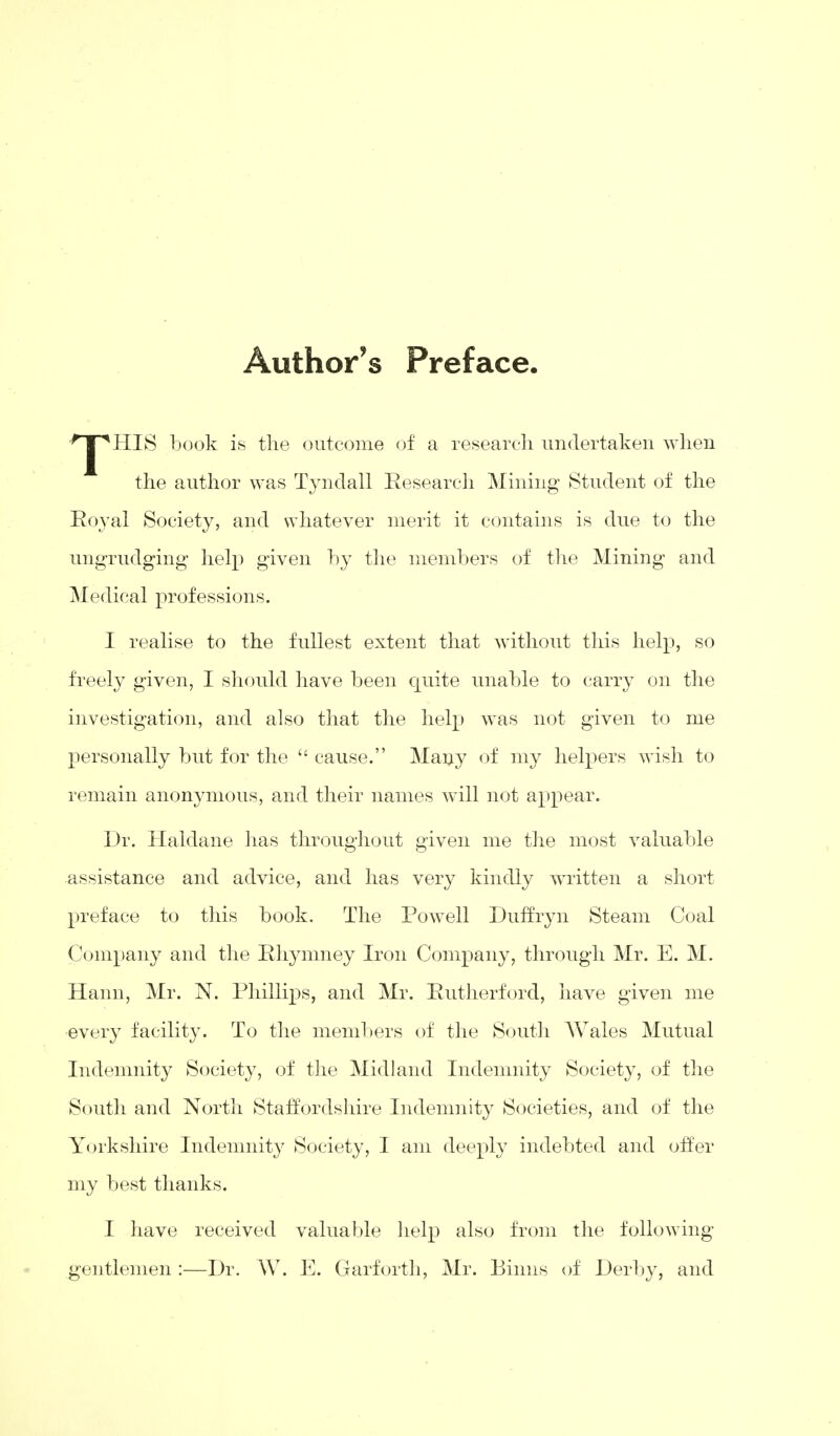 Author's Preface. HIS book is the outcome of a research undertaken when the author was Tyndall Research Mining Student of the Royal Society, and whatever merit it contains is due to the ungrudging help given by the members of the Mining and Medical professions. I realise to the fullest extent that without this help, so freely given, I should have been quite unable to carry on the investigation, and also that the help was not given to me personally but for the  cause. Many of my helpers wish to remain anonymous, and their names will not appear. Dr. Haldane lias throughout given me the most valuable assistance and advice, and has very kindly written a short preface to this book. The Powell Duffryn Steam Coal Company and the Rhymney Iron Company, through Mr. E. M. Hann, Mr. N. Phillips, and Mr. Rutherford, have given me every facility. To the members of the South AVales Mutual Indemnity Society, of the Midland Indemnity Society, of the South and North Staffordshire Indemnity Societies, and of the Yorkshire Indemnity Society, I am deeply indebted and offer my best thanks. I have received valuable help also from the following gentlemen :—Dr. W. E. Garforth, Mr. Binns of Derby, and