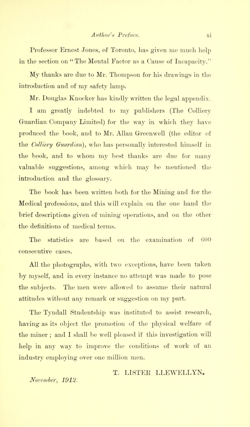 Professor Ernest Jones, of Toronto, has given me much help in the section on  The Mental Factor as a Cause of Incapacity. My thanks are due to Mr. Thompson for his drawings in the introduction and of my safety lamp. Mr. Douglas Knocker has kindly written the legal appendix. I am greatly indebted to my publishers (The Colliery Guardian Company Limited) for the way in which they have produced the book, and to Mr. Allan Greenwell (the editor of the Colliery Guardian), who has personally interested himself in the book, and to whom my best thanks are due for many valuable suggestions, among which may be mentioned the introduction and the glossary. The book has been written both for the Mining and for the Medical professions, and this will explain on the one hand the brief descriptions given of mining operations, and on the other the definitions of medical terms. The statistics are based on the examination of 600 consecutive cases. All the photographs, with two exceptions, have been taken by myself, and in every instance no attempt was made to pose the subjects. The men were allowed to assume their natural attitudes without any remark or suggestion on my part. The Tyndall Studentship was instituted to assist research, having as its object the promotion of the physical welfare of the miner ; and I shall be well pleased if this investigation will help in any way to improve the conditions of work of an industry employing over one million men. T. LISTEE LLEWELLYN. November, 1912.