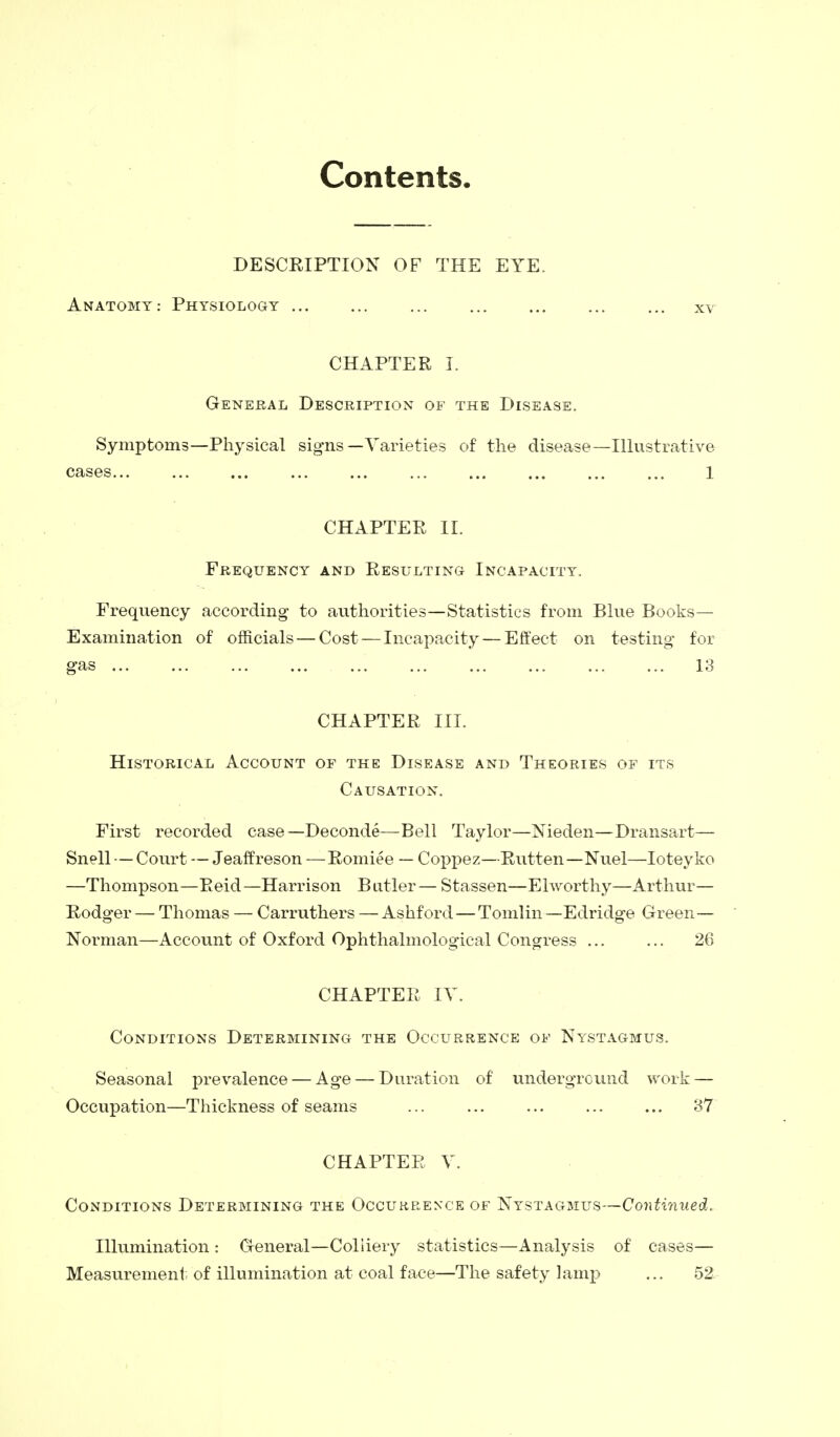 Contents. DESCRIPTION OF THE EYE. Anatomy: Physiology xv CHAPTER I. General Description of the Disease. Symptoms—Physical signs—Varieties of the disease—Illustrative cases... ... ... ... ... ... ... ... 1 CHAPTER II. Frequency and Resulting Incapacity. Frequency according- to authorities—Statistics from Blue Books— Examination of officials — Cost — Incapacity — Effect on testing for gas 13 CHAPTER III. Historical Account of the Disease and Theories of its Causation. First recorded case—Deconde—Bell Taylor—Nieden—Dransart— Snell — Court — Jeaffreson —Romiee — Coppez—Rutten—Nuel—Ioteyko —Thompson—Reid—Harrison Butler— Stassen—Elworthy—Arthur— Rodger — Thomas — Carruthers — Ashford — Tomlin —Edridge Green— Norman—Account of Oxford Ophthalmological Congress ... ... 26 CHAPTER IV. Conditions Determining the Occurrence of Nystagmus. Seasonal prevalence — Age — Duration of underground work — Occupation—Thickness of seams ... ... ... ... ... 37 CHAPTER V. Conditions Determining the Occurrence of Nystagmus—Continued. Illumination : General—Coliiery statistics—Analysis of cases— Measurement of illumination at coal face—The safety lamp ... 52