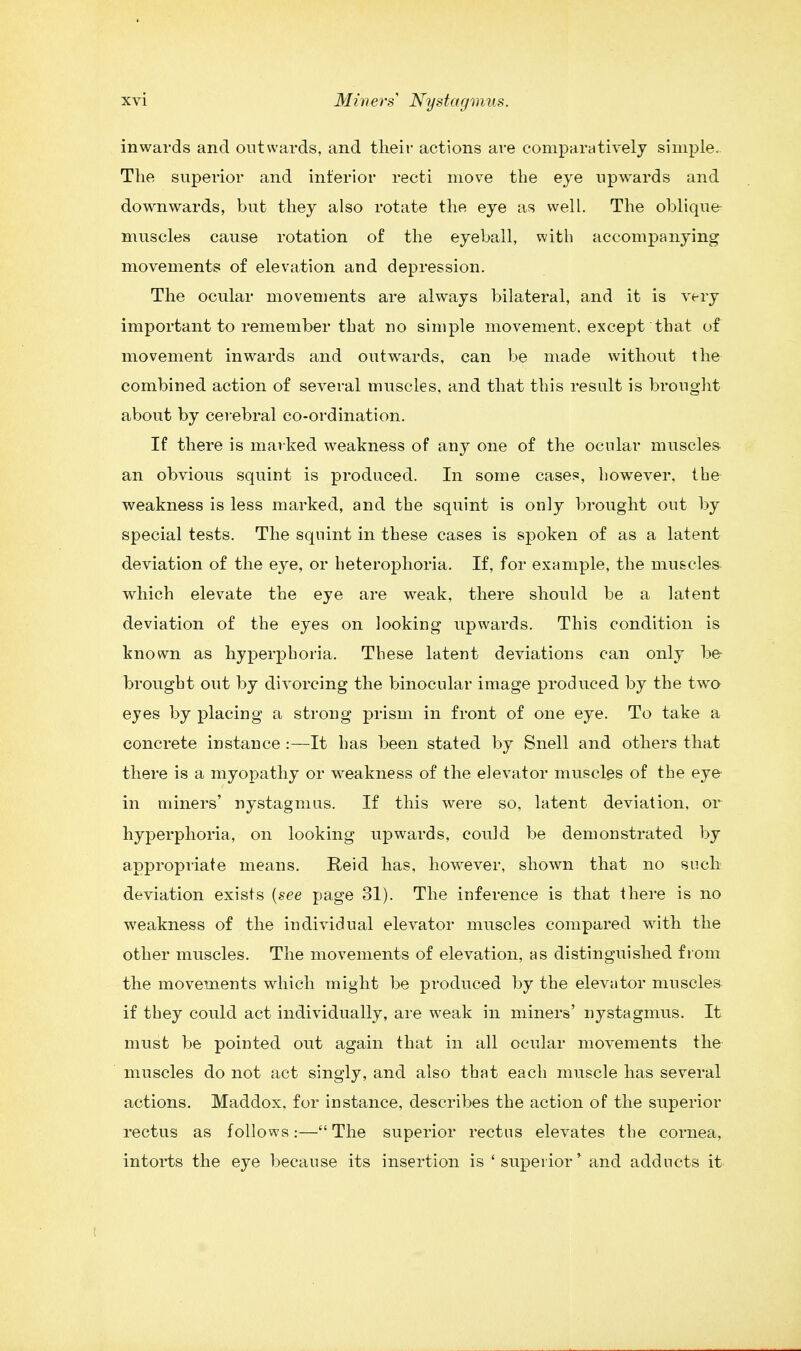 inwards and outwards, and their actions are comparatively simple. The superior and interior recti move the eye upwards and downwards, but they also rotate the eye as well. The oblique- muscles cause rotation of the eyeball, with accompanying movements of elevation and depression. The ocular movements are always bilateral, and it is very important to remember tbat no simple movement, except that of movement inwards and outwards, can be made without the combined action of several muscles, and that this result is brought about by cerebral co-ordination. If there is marked weakness of any one of the ocular muscles an obvious squint is produced. In some cases, however, the weakness is less marked, and the squint is only brought out by special tests. The squint in these cases is spoken of as a latent deviation of the eye, or heterophoria. If, for example, the muscles which elevate the eye are weak, there should be a latent deviation of the eyes on looking upwards. This condition is known as hyperphoria. These latent deviations can only be brought out by divorcing the binocular image produced by the two eyes by placing a strong prism in front of one eye. To take a concrete instance :—It has been stated by Snell and others that there is a myopathy or weakness of the elevator muscles of the eye in miners' nystagmus. If this were so, latent deviation, or hyperphoria, on looking upwards, could be demonstrated by appropriate means. Reid has, however, shown that no such deviation exists (see page 31). The inference is that there is no weakness of the individual elevator muscles compared with the other muscles. The movements of elevation, as distinguished from the movements which might be produced by the elevator muscles if they could act individually, are weak in miners' nystagmus. It must be pointed out again that in all ocular movements the muscles do not act singly, and also that each muscle has several actions. Maddox, for instance, describes the action of the superior rectus as follows:—The superior rectus elevates the cornea, intorts the eye because its insertion is 'superior' and add nets it