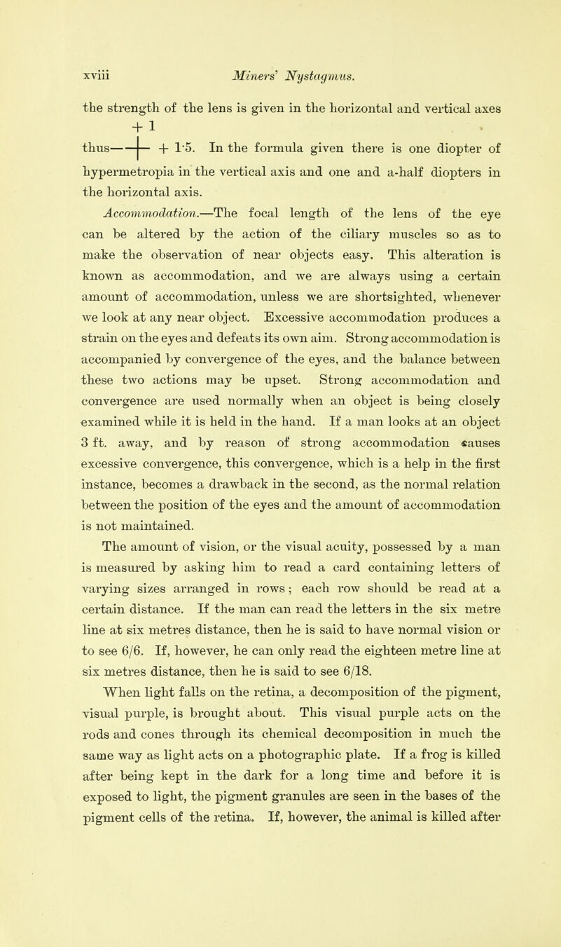 the strength of the lens is given in the horizontal and vertical axes hypermetropia in the vertical axis and one and a-half diopters in the horizontal axis. Accommodation.—The focal length of the lens of the eye can be altered by the action of the ciliary muscles so as to make the observation of near objects easy. This alteration is known as accommodation, and we are always using a certain amount of accommodation, unless we are shortsighted, whenever we look at any near object. Excessive accommodation produces a strain on the eyes and defeats its own aim. Strong accommodation is accompanied by convergence of the eyes, and the balance between these two actions may be upset. Strong accommodation and convergence are used normally when an object is being closely examined while it is held in the hand. If a man looks at an object 3 ft. away, and by reason of strong accommodation «auses excessive convergence, this convergence, which is a help in the first instance, becomes a drawback in the second, as the normal relation between the position of the eyes and the amount of accommodation is not maintained. The amount of vision, or the visual acuity, possessed by a man is measured by asking him to read a card containing letters of varying sizes arranged in rows; each row should be read at a certain distance. If the man can read the letters in the six metre line at six metres distance, then he is said to have normal vision or to see 6/6. If, however, he can only read the eighteen metre line at six metres distance, then he is said to see 6/18. When light falls on the retina, a decomposition of the pigment, visual purple, is brought about. This visual purple acts on the rods and cones through its chemical decomposition in much the same way as light acts on a photographic plate. If a frog is killed after being kept in the dark for a long time and before it is exposed to light, the pigment granules are seen in the bases of the pigment cells of the retina. If, however, the animal is killed after + 1 In the formula given there is one diopter of