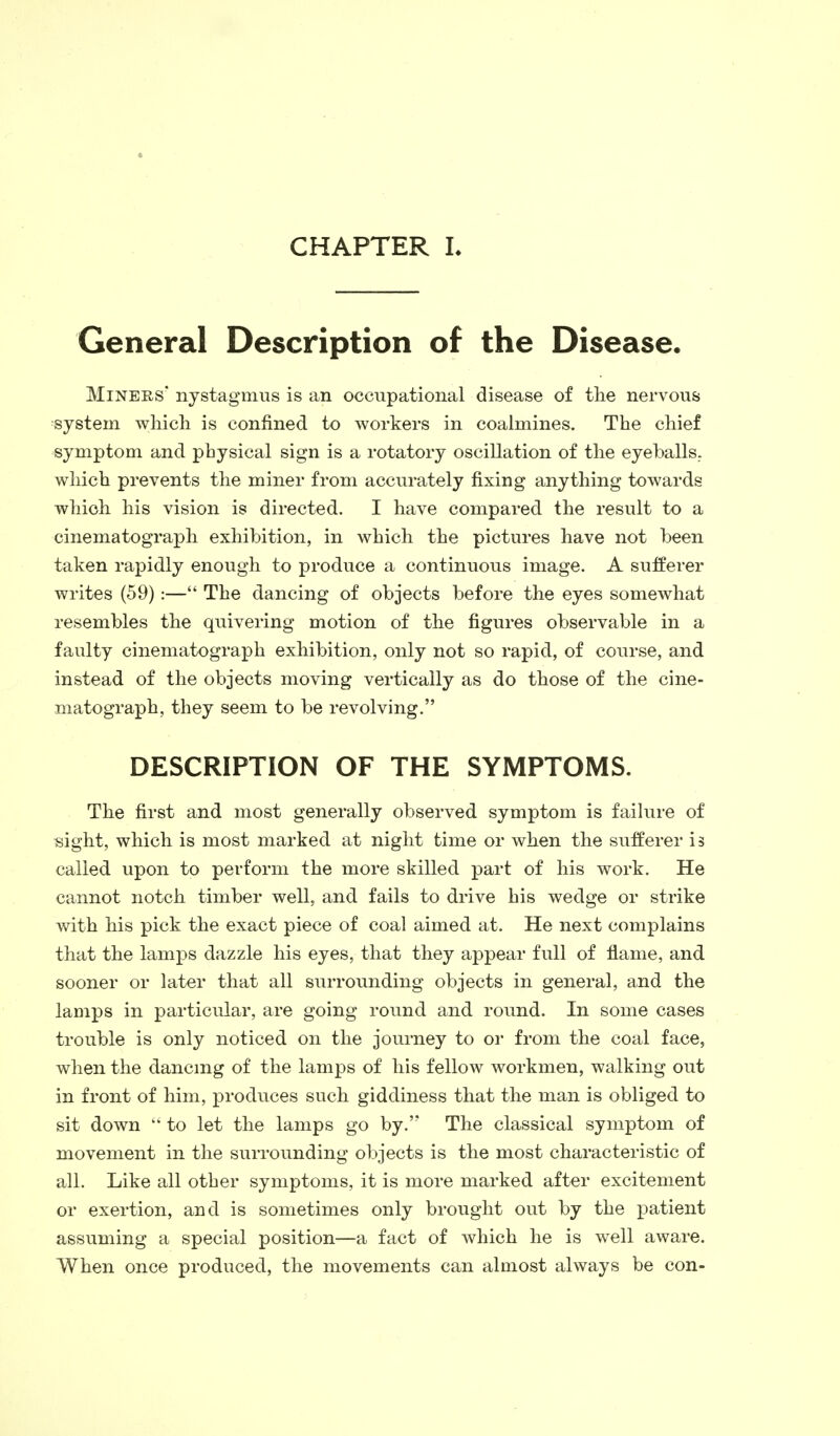 CHAPTER L General Description of the Disease. Miners' nystagmus is an occupational disease of the nervous system which is confined to workers in coalmines. The chief symptom and physical sign is a rotatory oscillation of the eyeballs, which prevents the miner from accurately fixing anything towards which his vision is directed. I have compared the result to a cinematograph exhibition, in which the pictures have not been taken rapidly enough to produce a continuous image. A sufferer writes (59):— The dancing of objects before the eyes somewhat resembles the quivering motion of the figures observable in a faulty cinematograph exhibition, only not so rapid, of course, and instead of the objects moving vertically as do those of the cine- matograph, they seem to be revolving. DESCRIPTION OF THE SYMPTOMS. The first and most generally observed symptom is failure of sight, which is most marked at night time or when the sufferer is called upon to perform the more skilled part of his work. He cannot notch timber well, and fails to drive his wedge or strike with his pick the exact piece of coal aimed at. He next complains that the lamps dazzle his eyes, that they appear full of flame, and sooner or later that all surrounding objects in general, and the lamps in particular, are going round and round. In some cases trouble is only noticed on the journey to or from the coal face, when the dancing of the lamps of his fellow workmen, walking out in front of him, produces such giddiness that the man is obliged to sit down  to let the lamps go by.'? The classical symptom of movement in the surrounding objects is the most characteristic of all. Like all other symptoms, it is more marked after excitement or exertion, and is sometimes only brought out by the patient assuming a special position—a fact of which he is well aware. When once produced, the movements can almost always be con-