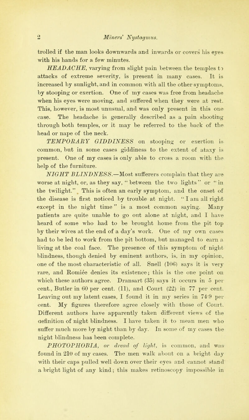 trolled if the man looks downwards and inwards or covers his eyes with his hands for a few minutes. HEADACHE, varying from slight pain between the temples t:> attacks of extreme severity, is present in many cases. It is increased by sunlight, and in common with all the other symptoms, by stooping or exertion. One of my cases was free from headache when his eyes were moving, and suffered when they were at rest. This, however, is most unusual, and was only present in this one- case. The headache is generally described as a pain shooting- through both temples, or it may be referred to the back of the head or nape of the neck. TEMPORARY GIDDINESS on stooping or exertion is common, but in some cases giddiness to the extent of ataxy is present. One of my cases is only able to cross a room with the help of the furniture. NIGHT BLINDNESS.—Most sufferers complain that they are worse at night, or, as they say,  between the two lights or  in the twilight. This is often an early symptom, and the onset of the disease is first noticed by trouble at night.  I am all right except in the night time is a most common saying. Many patients are quite unable to go out alone at night, and I have heard of some who had to be brought home from the pit top by their wives at the end of a day's work. One of my own cases had to be led to work from the pit bottom, but managed to earn a living at the coal face. The presence of this symptom of night blindness, though denied by eminent authors, is, in my opinion, one of the most characteristic of all. Snell (106) says it is very rare, and Roniiee denies its existence; this is the one point on which these authors agree. Dransart (35) says it occurs in 5 per cent., Butler in 60 per cent. (11), and Court (22) in 77 per cent. Leaving out my latent cases, I found it in my series in 74*9 per cent. My figures therefore agree closely with those of Court. Different authors have apparently taken different views of the aefinition of night blindness. I have taken it to mean men who suffer much more by night than by day. In some of my cases the night blindness has been complete. PHOTOPHOBIA, or dread of light, is common, and was found in 210 of my cases. The men walk about on a bright day with their caps pulled well down over their eyes and cannot stand a bright light of any kind; this makes retinoscopy impossible in