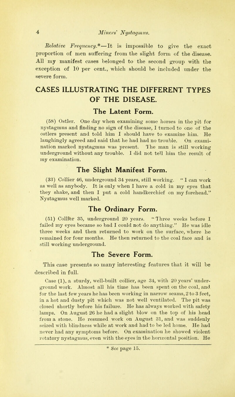 Relative Frequency*—It is impossible to give the exact proportion of men suffering from the slight form of the disease. All my manifest cases belonged to the second group with the exception of 10 per cent., which should be included under the severe form. CASES ILLUSTRATING THE DIFFERENT TYPES OF THE DISEASE. The Latent Form. (58) Ostler. One day when examining some horses in the pit for nystagmus and finding no sign of the disease, I turned to one of the ostlers present and told him I should have to examine him. He laughingly agreed and said that he had had no trouble. On exami- nation marked nystagmus was present. The man is still working underground without any trouble. I did not tell him the result of my examination. The Slight Manifest Form. (33) Collier 46, underground 34 years, still working.  I can work as well as anybody. It is only when I have a cold in my eyes that they shake, and then I put a cold handkerchief on my forehead. Nystagmus well marked. The Ordinary Form. (51) Collier 35, underground 20 years. Three weeks before I failed my eyes became so bad I could not do anything. He was idle three weeks and then returned to work on the surface, where he remained for four months. He then returned to the coal face and is still working underground. The Severe Form. This case presents so many interesting features that it will be described in full. Case (1), a sturdy, well-built collier, age 34, with 20 years' under- ground work. Almost all his time has been spent on the coal, and for the last few years he has been working in narrow seams, 2 to 3 feet, in a hot and dusty pit which was not well ventilated. The pit was closed shortly before his failure. He has always worked with safety lamps. On August 26 he had a slight blow on the top of his head from a stone. He resumed work on August 31, and was suddenly seized with blindness while at work and had to be led home. He had never had any symptoms before. On examinatiou he showed violent rotatory nystagmus, even with the eyes in the horizontal position. He * See page 15.